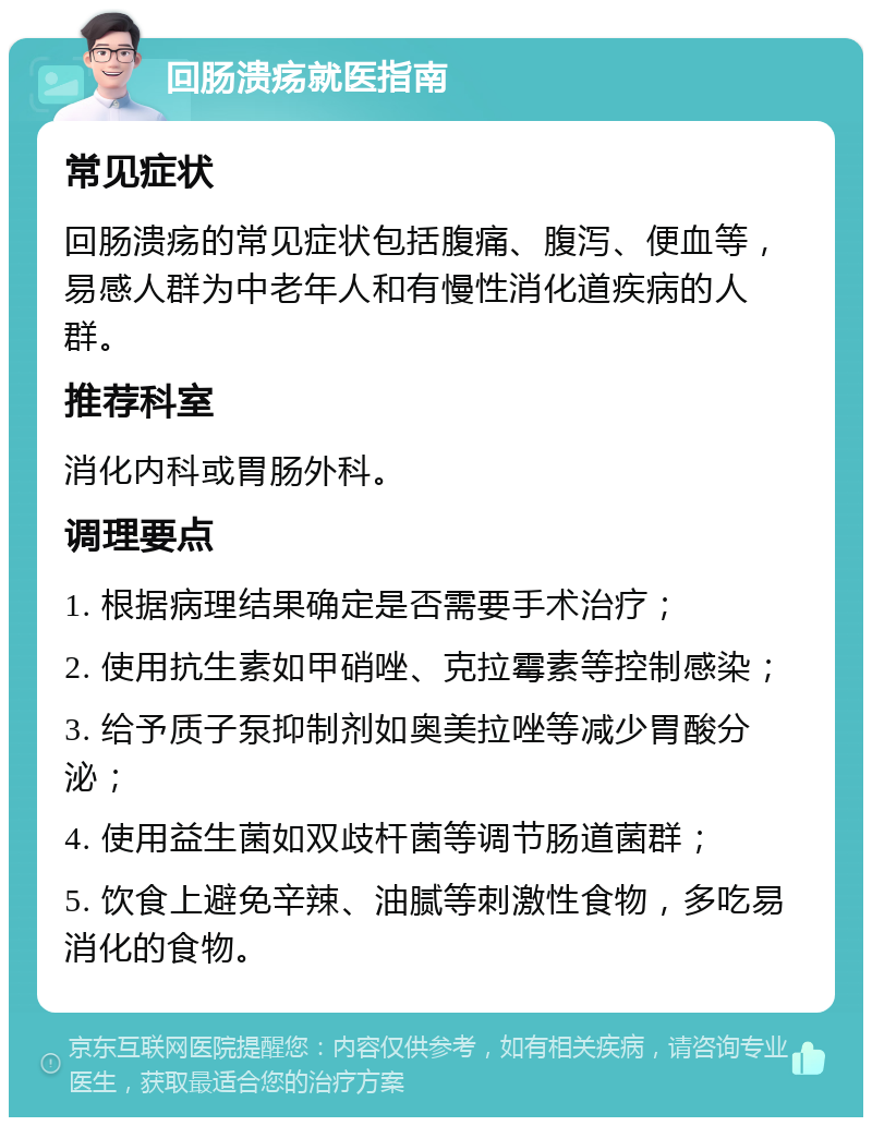 回肠溃疡就医指南 常见症状 回肠溃疡的常见症状包括腹痛、腹泻、便血等，易感人群为中老年人和有慢性消化道疾病的人群。 推荐科室 消化内科或胃肠外科。 调理要点 1. 根据病理结果确定是否需要手术治疗； 2. 使用抗生素如甲硝唑、克拉霉素等控制感染； 3. 给予质子泵抑制剂如奥美拉唑等减少胃酸分泌； 4. 使用益生菌如双歧杆菌等调节肠道菌群； 5. 饮食上避免辛辣、油腻等刺激性食物，多吃易消化的食物。