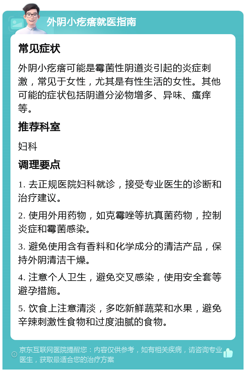 外阴小疙瘩就医指南 常见症状 外阴小疙瘩可能是霉菌性阴道炎引起的炎症刺激，常见于女性，尤其是有性生活的女性。其他可能的症状包括阴道分泌物增多、异味、瘙痒等。 推荐科室 妇科 调理要点 1. 去正规医院妇科就诊，接受专业医生的诊断和治疗建议。 2. 使用外用药物，如克霉唑等抗真菌药物，控制炎症和霉菌感染。 3. 避免使用含有香料和化学成分的清洁产品，保持外阴清洁干燥。 4. 注意个人卫生，避免交叉感染，使用安全套等避孕措施。 5. 饮食上注意清淡，多吃新鲜蔬菜和水果，避免辛辣刺激性食物和过度油腻的食物。