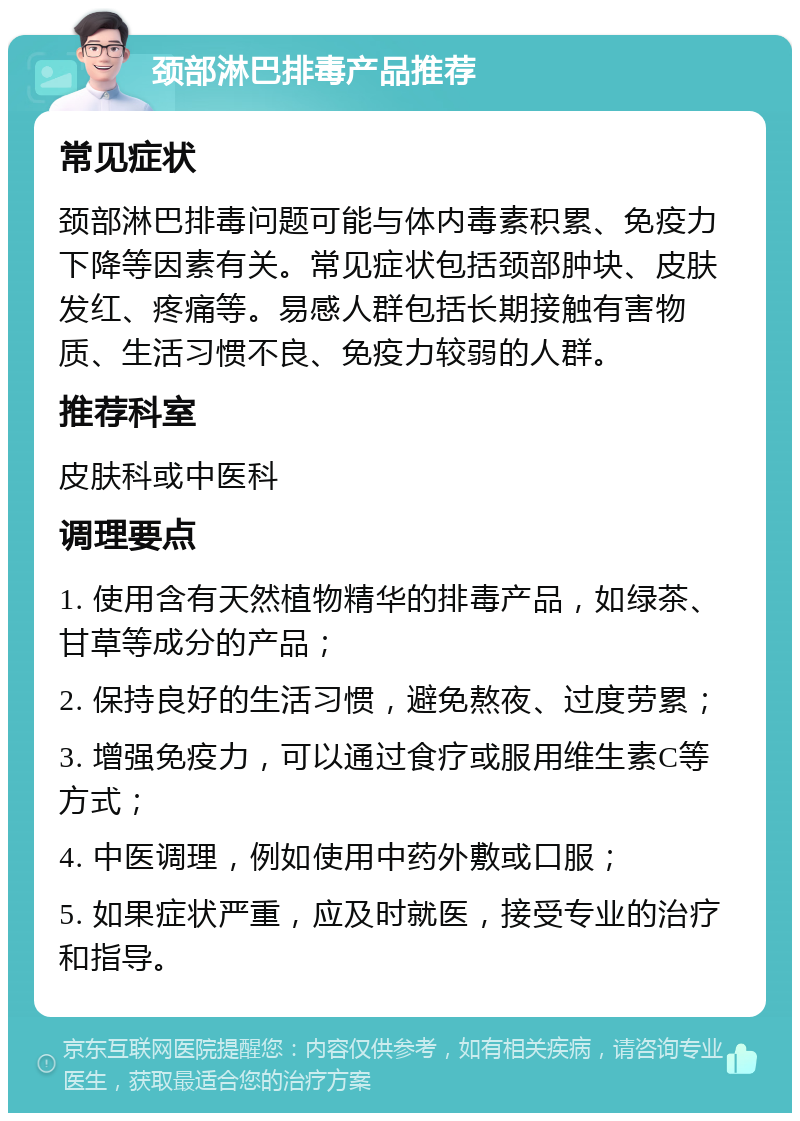 颈部淋巴排毒产品推荐 常见症状 颈部淋巴排毒问题可能与体内毒素积累、免疫力下降等因素有关。常见症状包括颈部肿块、皮肤发红、疼痛等。易感人群包括长期接触有害物质、生活习惯不良、免疫力较弱的人群。 推荐科室 皮肤科或中医科 调理要点 1. 使用含有天然植物精华的排毒产品，如绿茶、甘草等成分的产品； 2. 保持良好的生活习惯，避免熬夜、过度劳累； 3. 增强免疫力，可以通过食疗或服用维生素C等方式； 4. 中医调理，例如使用中药外敷或口服； 5. 如果症状严重，应及时就医，接受专业的治疗和指导。