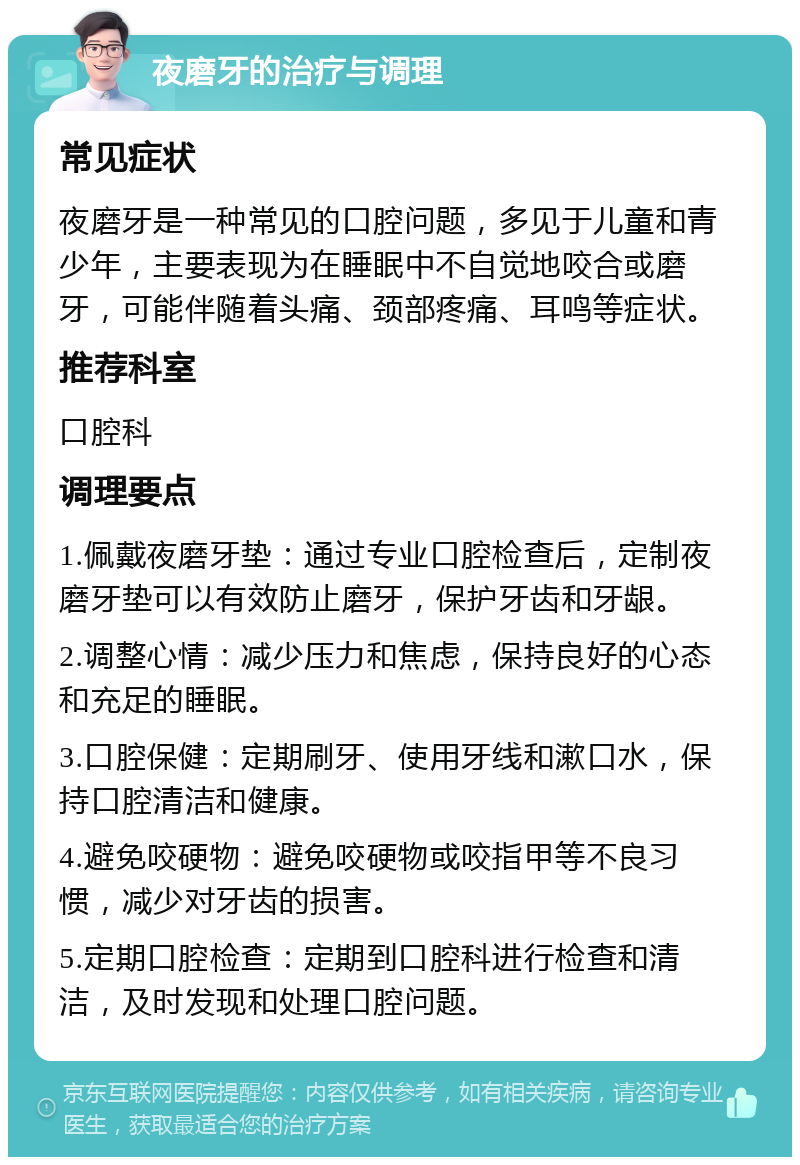 夜磨牙的治疗与调理 常见症状 夜磨牙是一种常见的口腔问题，多见于儿童和青少年，主要表现为在睡眠中不自觉地咬合或磨牙，可能伴随着头痛、颈部疼痛、耳鸣等症状。 推荐科室 口腔科 调理要点 1.佩戴夜磨牙垫：通过专业口腔检查后，定制夜磨牙垫可以有效防止磨牙，保护牙齿和牙龈。 2.调整心情：减少压力和焦虑，保持良好的心态和充足的睡眠。 3.口腔保健：定期刷牙、使用牙线和漱口水，保持口腔清洁和健康。 4.避免咬硬物：避免咬硬物或咬指甲等不良习惯，减少对牙齿的损害。 5.定期口腔检查：定期到口腔科进行检查和清洁，及时发现和处理口腔问题。