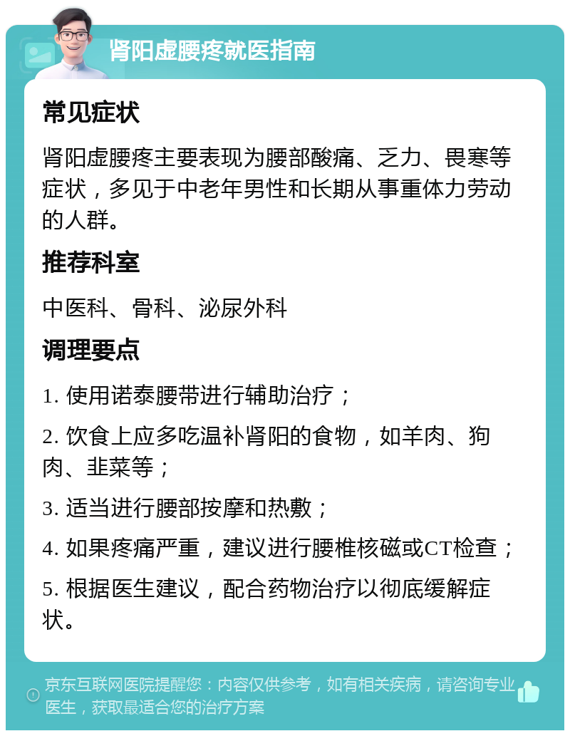 肾阳虚腰疼就医指南 常见症状 肾阳虚腰疼主要表现为腰部酸痛、乏力、畏寒等症状，多见于中老年男性和长期从事重体力劳动的人群。 推荐科室 中医科、骨科、泌尿外科 调理要点 1. 使用诺泰腰带进行辅助治疗； 2. 饮食上应多吃温补肾阳的食物，如羊肉、狗肉、韭菜等； 3. 适当进行腰部按摩和热敷； 4. 如果疼痛严重，建议进行腰椎核磁或CT检查； 5. 根据医生建议，配合药物治疗以彻底缓解症状。