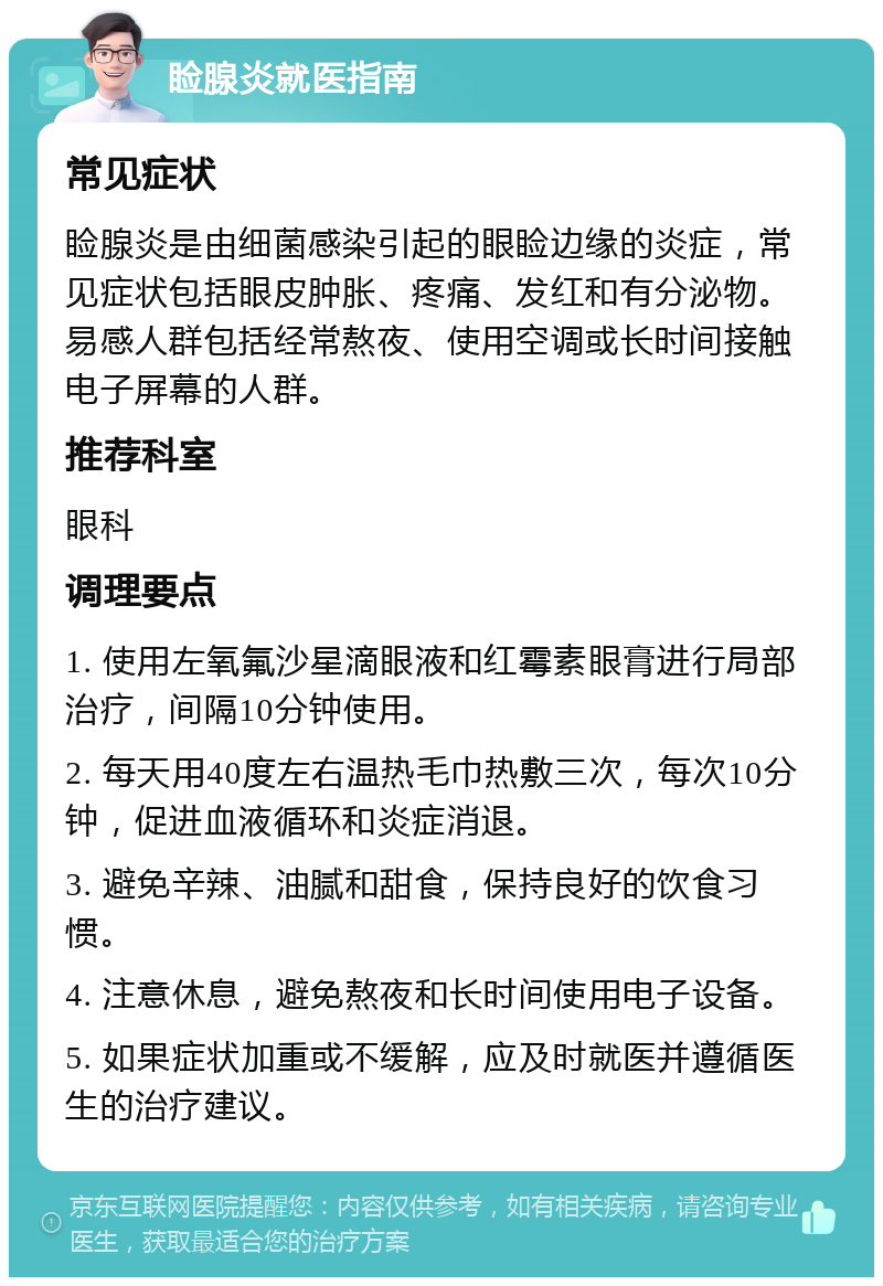 睑腺炎就医指南 常见症状 睑腺炎是由细菌感染引起的眼睑边缘的炎症，常见症状包括眼皮肿胀、疼痛、发红和有分泌物。易感人群包括经常熬夜、使用空调或长时间接触电子屏幕的人群。 推荐科室 眼科 调理要点 1. 使用左氧氟沙星滴眼液和红霉素眼膏进行局部治疗，间隔10分钟使用。 2. 每天用40度左右温热毛巾热敷三次，每次10分钟，促进血液循环和炎症消退。 3. 避免辛辣、油腻和甜食，保持良好的饮食习惯。 4. 注意休息，避免熬夜和长时间使用电子设备。 5. 如果症状加重或不缓解，应及时就医并遵循医生的治疗建议。