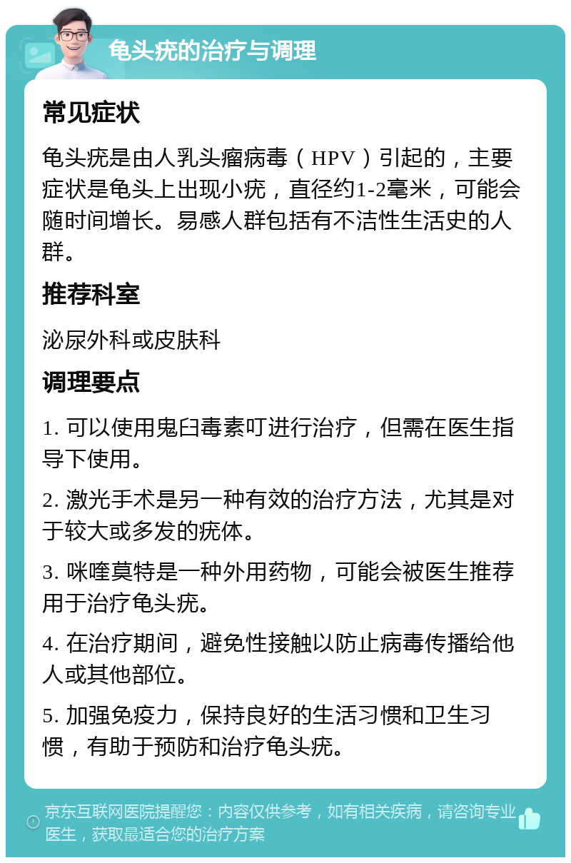 龟头疣的治疗与调理 常见症状 龟头疣是由人乳头瘤病毒（HPV）引起的，主要症状是龟头上出现小疣，直径约1-2毫米，可能会随时间增长。易感人群包括有不洁性生活史的人群。 推荐科室 泌尿外科或皮肤科 调理要点 1. 可以使用鬼臼毒素叮进行治疗，但需在医生指导下使用。 2. 激光手术是另一种有效的治疗方法，尤其是对于较大或多发的疣体。 3. 咪喹莫特是一种外用药物，可能会被医生推荐用于治疗龟头疣。 4. 在治疗期间，避免性接触以防止病毒传播给他人或其他部位。 5. 加强免疫力，保持良好的生活习惯和卫生习惯，有助于预防和治疗龟头疣。