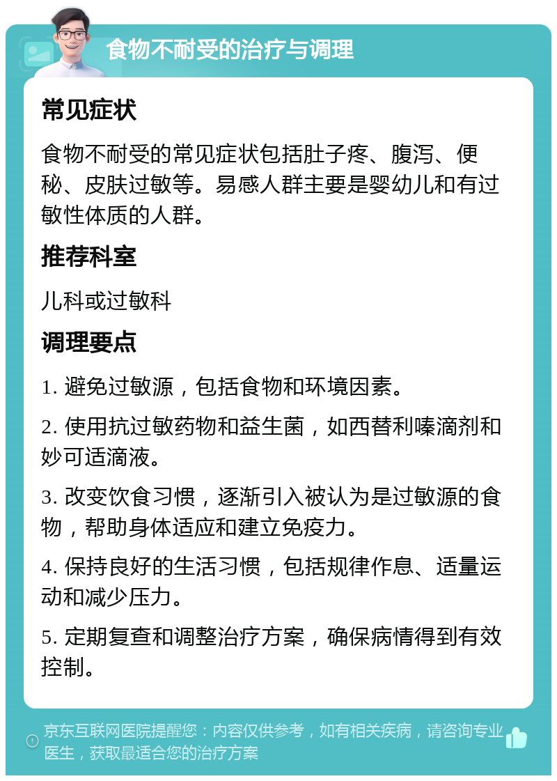 食物不耐受的治疗与调理 常见症状 食物不耐受的常见症状包括肚子疼、腹泻、便秘、皮肤过敏等。易感人群主要是婴幼儿和有过敏性体质的人群。 推荐科室 儿科或过敏科 调理要点 1. 避免过敏源，包括食物和环境因素。 2. 使用抗过敏药物和益生菌，如西替利嗪滴剂和妙可适滴液。 3. 改变饮食习惯，逐渐引入被认为是过敏源的食物，帮助身体适应和建立免疫力。 4. 保持良好的生活习惯，包括规律作息、适量运动和减少压力。 5. 定期复查和调整治疗方案，确保病情得到有效控制。