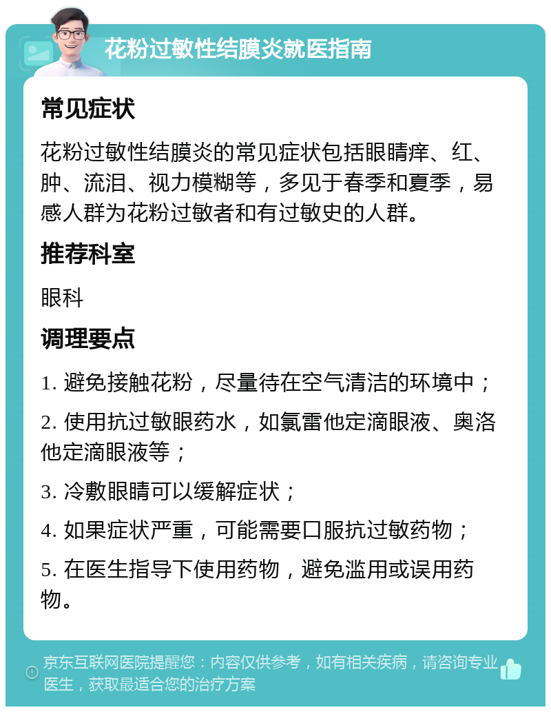 花粉过敏性结膜炎就医指南 常见症状 花粉过敏性结膜炎的常见症状包括眼睛痒、红、肿、流泪、视力模糊等，多见于春季和夏季，易感人群为花粉过敏者和有过敏史的人群。 推荐科室 眼科 调理要点 1. 避免接触花粉，尽量待在空气清洁的环境中； 2. 使用抗过敏眼药水，如氯雷他定滴眼液、奥洛他定滴眼液等； 3. 冷敷眼睛可以缓解症状； 4. 如果症状严重，可能需要口服抗过敏药物； 5. 在医生指导下使用药物，避免滥用或误用药物。