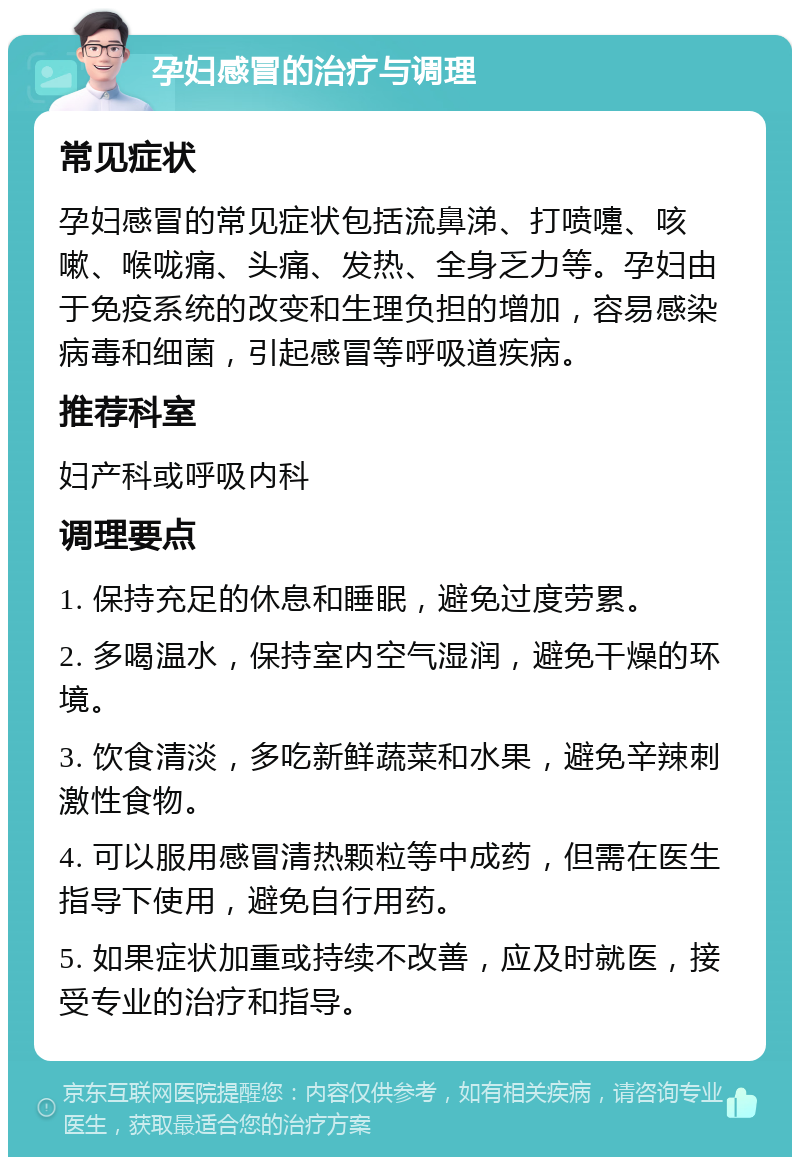 孕妇感冒的治疗与调理 常见症状 孕妇感冒的常见症状包括流鼻涕、打喷嚏、咳嗽、喉咙痛、头痛、发热、全身乏力等。孕妇由于免疫系统的改变和生理负担的增加，容易感染病毒和细菌，引起感冒等呼吸道疾病。 推荐科室 妇产科或呼吸内科 调理要点 1. 保持充足的休息和睡眠，避免过度劳累。 2. 多喝温水，保持室内空气湿润，避免干燥的环境。 3. 饮食清淡，多吃新鲜蔬菜和水果，避免辛辣刺激性食物。 4. 可以服用感冒清热颗粒等中成药，但需在医生指导下使用，避免自行用药。 5. 如果症状加重或持续不改善，应及时就医，接受专业的治疗和指导。