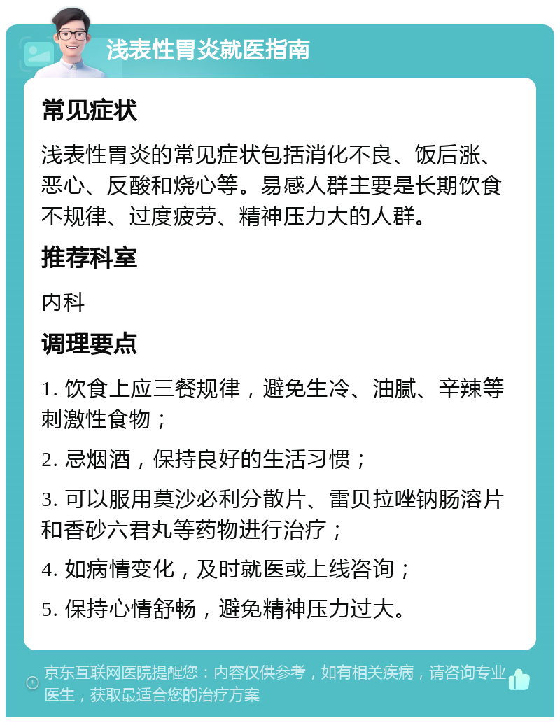 浅表性胃炎就医指南 常见症状 浅表性胃炎的常见症状包括消化不良、饭后涨、恶心、反酸和烧心等。易感人群主要是长期饮食不规律、过度疲劳、精神压力大的人群。 推荐科室 内科 调理要点 1. 饮食上应三餐规律，避免生冷、油腻、辛辣等刺激性食物； 2. 忌烟酒，保持良好的生活习惯； 3. 可以服用莫沙必利分散片、雷贝拉唑钠肠溶片和香砂六君丸等药物进行治疗； 4. 如病情变化，及时就医或上线咨询； 5. 保持心情舒畅，避免精神压力过大。