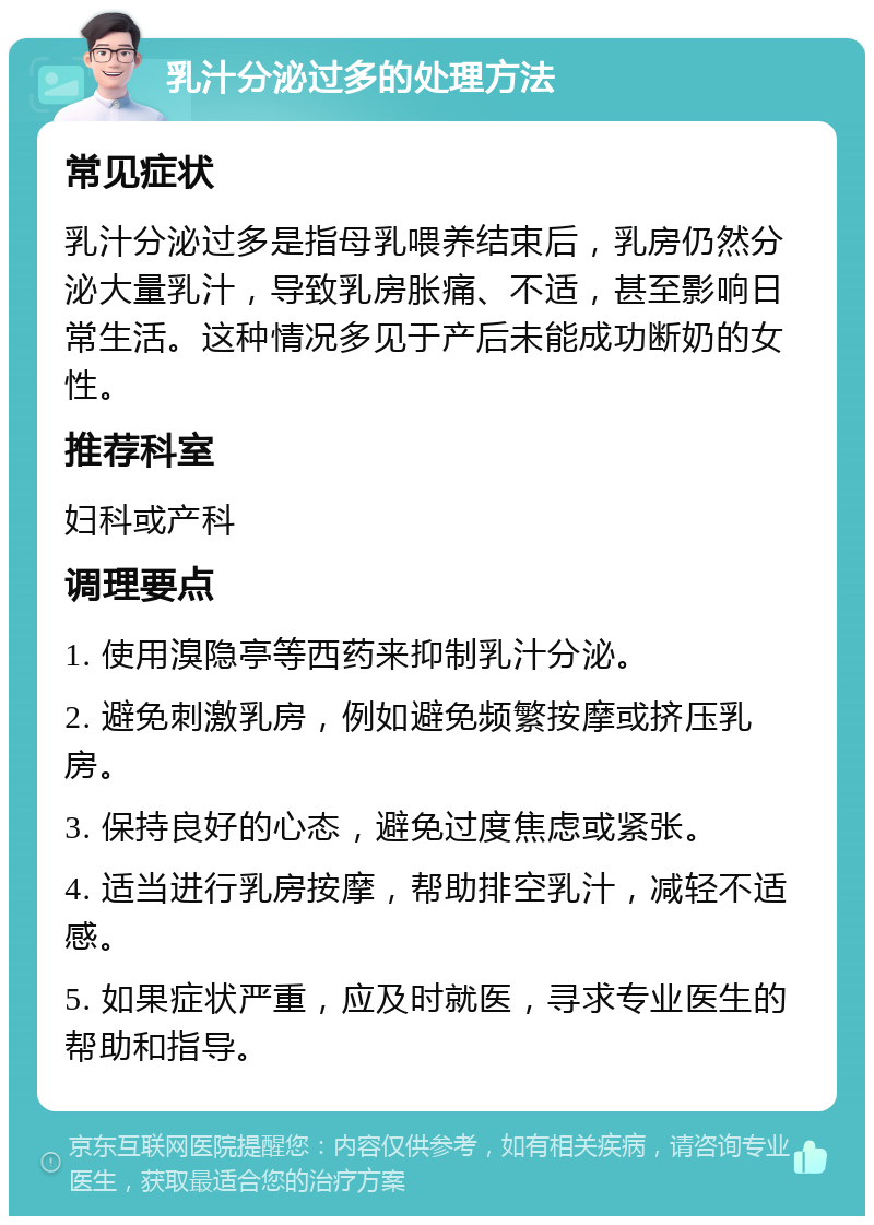 乳汁分泌过多的处理方法 常见症状 乳汁分泌过多是指母乳喂养结束后，乳房仍然分泌大量乳汁，导致乳房胀痛、不适，甚至影响日常生活。这种情况多见于产后未能成功断奶的女性。 推荐科室 妇科或产科 调理要点 1. 使用溴隐亭等西药来抑制乳汁分泌。 2. 避免刺激乳房，例如避免频繁按摩或挤压乳房。 3. 保持良好的心态，避免过度焦虑或紧张。 4. 适当进行乳房按摩，帮助排空乳汁，减轻不适感。 5. 如果症状严重，应及时就医，寻求专业医生的帮助和指导。