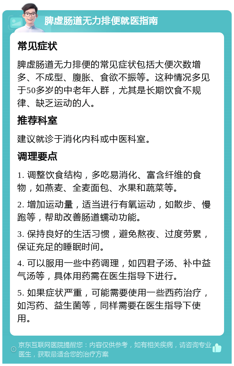 脾虚肠道无力排便就医指南 常见症状 脾虚肠道无力排便的常见症状包括大便次数增多、不成型、腹胀、食欲不振等。这种情况多见于50多岁的中老年人群，尤其是长期饮食不规律、缺乏运动的人。 推荐科室 建议就诊于消化内科或中医科室。 调理要点 1. 调整饮食结构，多吃易消化、富含纤维的食物，如燕麦、全麦面包、水果和蔬菜等。 2. 增加运动量，适当进行有氧运动，如散步、慢跑等，帮助改善肠道蠕动功能。 3. 保持良好的生活习惯，避免熬夜、过度劳累，保证充足的睡眠时间。 4. 可以服用一些中药调理，如四君子汤、补中益气汤等，具体用药需在医生指导下进行。 5. 如果症状严重，可能需要使用一些西药治疗，如泻药、益生菌等，同样需要在医生指导下使用。