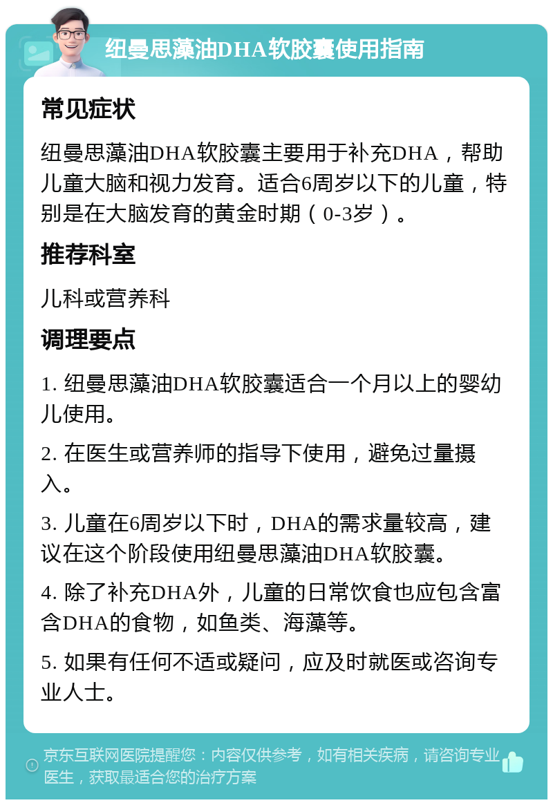 纽曼思藻油DHA软胶囊使用指南 常见症状 纽曼思藻油DHA软胶囊主要用于补充DHA，帮助儿童大脑和视力发育。适合6周岁以下的儿童，特别是在大脑发育的黄金时期（0-3岁）。 推荐科室 儿科或营养科 调理要点 1. 纽曼思藻油DHA软胶囊适合一个月以上的婴幼儿使用。 2. 在医生或营养师的指导下使用，避免过量摄入。 3. 儿童在6周岁以下时，DHA的需求量较高，建议在这个阶段使用纽曼思藻油DHA软胶囊。 4. 除了补充DHA外，儿童的日常饮食也应包含富含DHA的食物，如鱼类、海藻等。 5. 如果有任何不适或疑问，应及时就医或咨询专业人士。