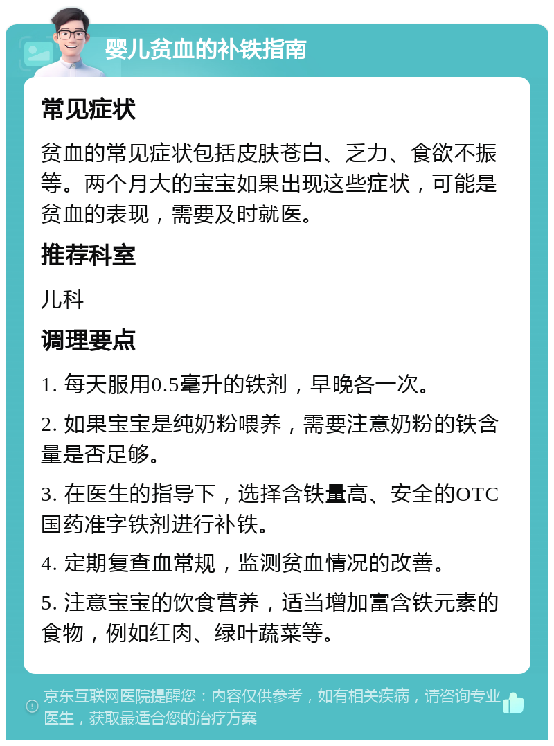 婴儿贫血的补铁指南 常见症状 贫血的常见症状包括皮肤苍白、乏力、食欲不振等。两个月大的宝宝如果出现这些症状，可能是贫血的表现，需要及时就医。 推荐科室 儿科 调理要点 1. 每天服用0.5毫升的铁剂，早晚各一次。 2. 如果宝宝是纯奶粉喂养，需要注意奶粉的铁含量是否足够。 3. 在医生的指导下，选择含铁量高、安全的OTC国药准字铁剂进行补铁。 4. 定期复查血常规，监测贫血情况的改善。 5. 注意宝宝的饮食营养，适当增加富含铁元素的食物，例如红肉、绿叶蔬菜等。