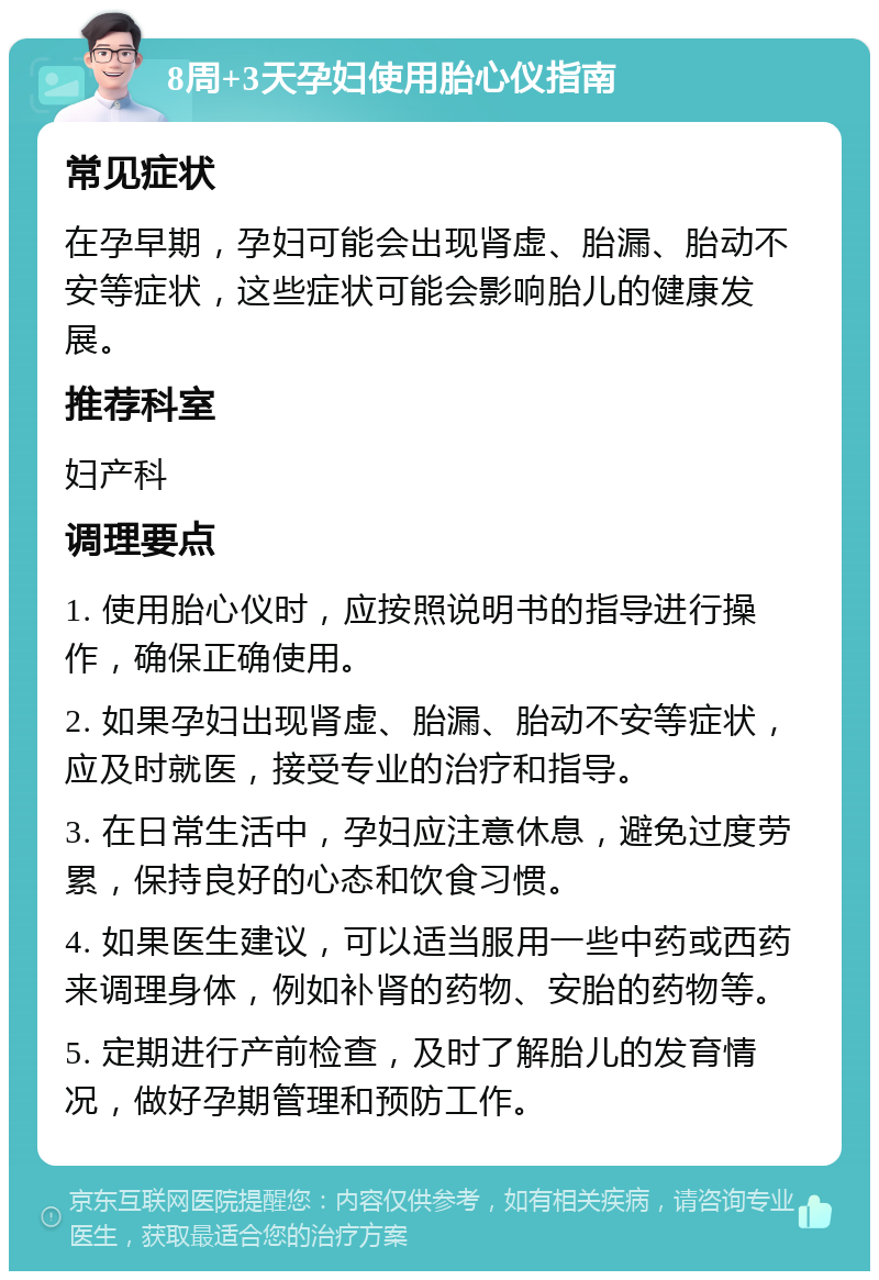 8周+3天孕妇使用胎心仪指南 常见症状 在孕早期，孕妇可能会出现肾虚、胎漏、胎动不安等症状，这些症状可能会影响胎儿的健康发展。 推荐科室 妇产科 调理要点 1. 使用胎心仪时，应按照说明书的指导进行操作，确保正确使用。 2. 如果孕妇出现肾虚、胎漏、胎动不安等症状，应及时就医，接受专业的治疗和指导。 3. 在日常生活中，孕妇应注意休息，避免过度劳累，保持良好的心态和饮食习惯。 4. 如果医生建议，可以适当服用一些中药或西药来调理身体，例如补肾的药物、安胎的药物等。 5. 定期进行产前检查，及时了解胎儿的发育情况，做好孕期管理和预防工作。