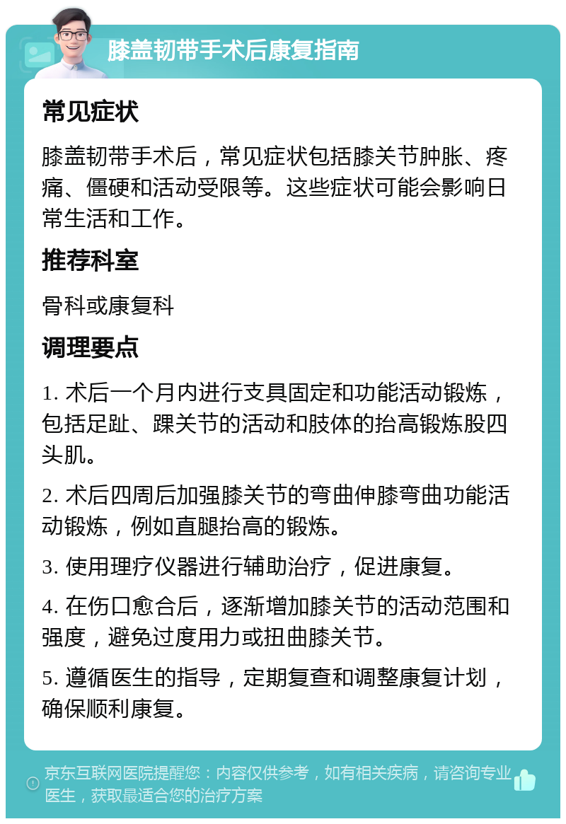 膝盖韧带手术后康复指南 常见症状 膝盖韧带手术后，常见症状包括膝关节肿胀、疼痛、僵硬和活动受限等。这些症状可能会影响日常生活和工作。 推荐科室 骨科或康复科 调理要点 1. 术后一个月内进行支具固定和功能活动锻炼，包括足趾、踝关节的活动和肢体的抬高锻炼股四头肌。 2. 术后四周后加强膝关节的弯曲伸膝弯曲功能活动锻炼，例如直腿抬高的锻炼。 3. 使用理疗仪器进行辅助治疗，促进康复。 4. 在伤口愈合后，逐渐增加膝关节的活动范围和强度，避免过度用力或扭曲膝关节。 5. 遵循医生的指导，定期复查和调整康复计划，确保顺利康复。