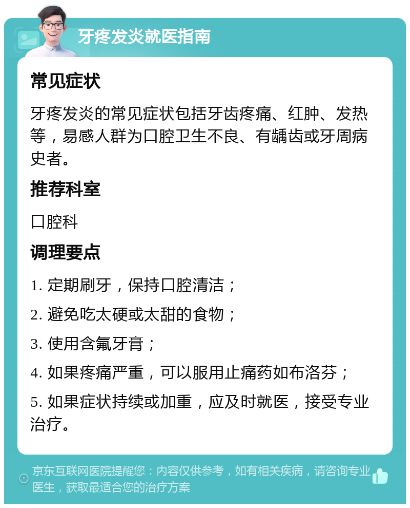 牙疼发炎就医指南 常见症状 牙疼发炎的常见症状包括牙齿疼痛、红肿、发热等，易感人群为口腔卫生不良、有龋齿或牙周病史者。 推荐科室 口腔科 调理要点 1. 定期刷牙，保持口腔清洁； 2. 避免吃太硬或太甜的食物； 3. 使用含氟牙膏； 4. 如果疼痛严重，可以服用止痛药如布洛芬； 5. 如果症状持续或加重，应及时就医，接受专业治疗。