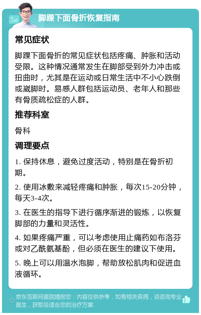 脚踝下面骨折恢复指南 常见症状 脚踝下面骨折的常见症状包括疼痛、肿胀和活动受限。这种情况通常发生在脚部受到外力冲击或扭曲时，尤其是在运动或日常生活中不小心跌倒或崴脚时。易感人群包括运动员、老年人和那些有骨质疏松症的人群。 推荐科室 骨科 调理要点 1. 保持休息，避免过度活动，特别是在骨折初期。 2. 使用冰敷来减轻疼痛和肿胀，每次15-20分钟，每天3-4次。 3. 在医生的指导下进行循序渐进的锻炼，以恢复脚部的力量和灵活性。 4. 如果疼痛严重，可以考虑使用止痛药如布洛芬或对乙酰氨基酚，但必须在医生的建议下使用。 5. 晚上可以用温水泡脚，帮助放松肌肉和促进血液循环。