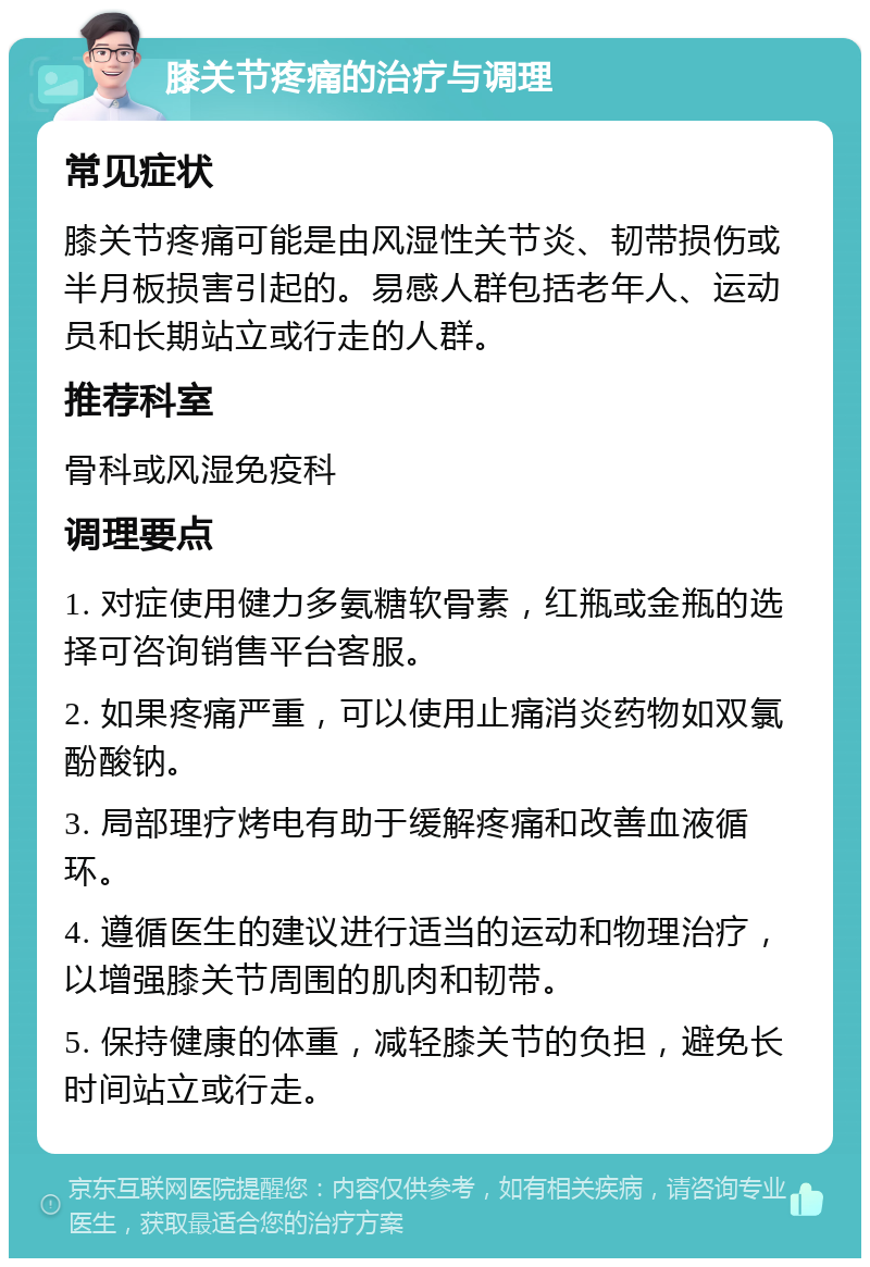 膝关节疼痛的治疗与调理 常见症状 膝关节疼痛可能是由风湿性关节炎、韧带损伤或半月板损害引起的。易感人群包括老年人、运动员和长期站立或行走的人群。 推荐科室 骨科或风湿免疫科 调理要点 1. 对症使用健力多氨糖软骨素，红瓶或金瓶的选择可咨询销售平台客服。 2. 如果疼痛严重，可以使用止痛消炎药物如双氯酚酸钠。 3. 局部理疗烤电有助于缓解疼痛和改善血液循环。 4. 遵循医生的建议进行适当的运动和物理治疗，以增强膝关节周围的肌肉和韧带。 5. 保持健康的体重，减轻膝关节的负担，避免长时间站立或行走。