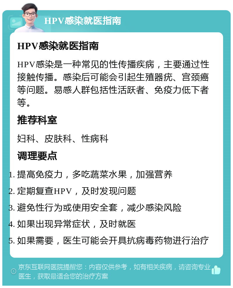 HPV感染就医指南 HPV感染就医指南 HPV感染是一种常见的性传播疾病，主要通过性接触传播。感染后可能会引起生殖器疣、宫颈癌等问题。易感人群包括性活跃者、免疫力低下者等。 推荐科室 妇科、皮肤科、性病科 调理要点 提高免疫力，多吃蔬菜水果，加强营养 定期复查HPV，及时发现问题 避免性行为或使用安全套，减少感染风险 如果出现异常症状，及时就医 如果需要，医生可能会开具抗病毒药物进行治疗