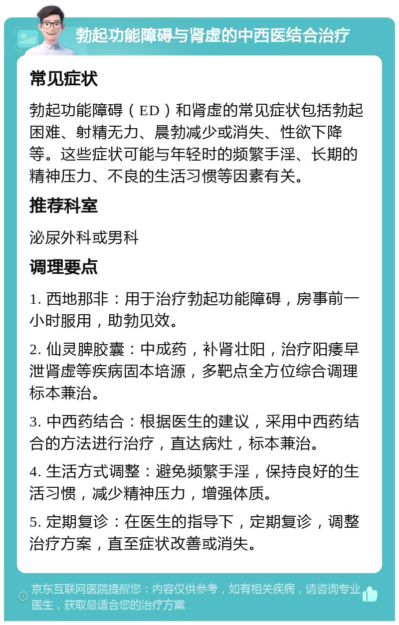 勃起功能障碍与肾虚的中西医结合治疗 常见症状 勃起功能障碍（ED）和肾虚的常见症状包括勃起困难、射精无力、晨勃减少或消失、性欲下降等。这些症状可能与年轻时的频繁手淫、长期的精神压力、不良的生活习惯等因素有关。 推荐科室 泌尿外科或男科 调理要点 1. 西地那非：用于治疗勃起功能障碍，房事前一小时服用，助勃见效。 2. 仙灵脾胶囊：中成药，补肾壮阳，治疗阳痿早泄肾虚等疾病固本培源，多靶点全方位综合调理标本兼治。 3. 中西药结合：根据医生的建议，采用中西药结合的方法进行治疗，直达病灶，标本兼治。 4. 生活方式调整：避免频繁手淫，保持良好的生活习惯，减少精神压力，增强体质。 5. 定期复诊：在医生的指导下，定期复诊，调整治疗方案，直至症状改善或消失。