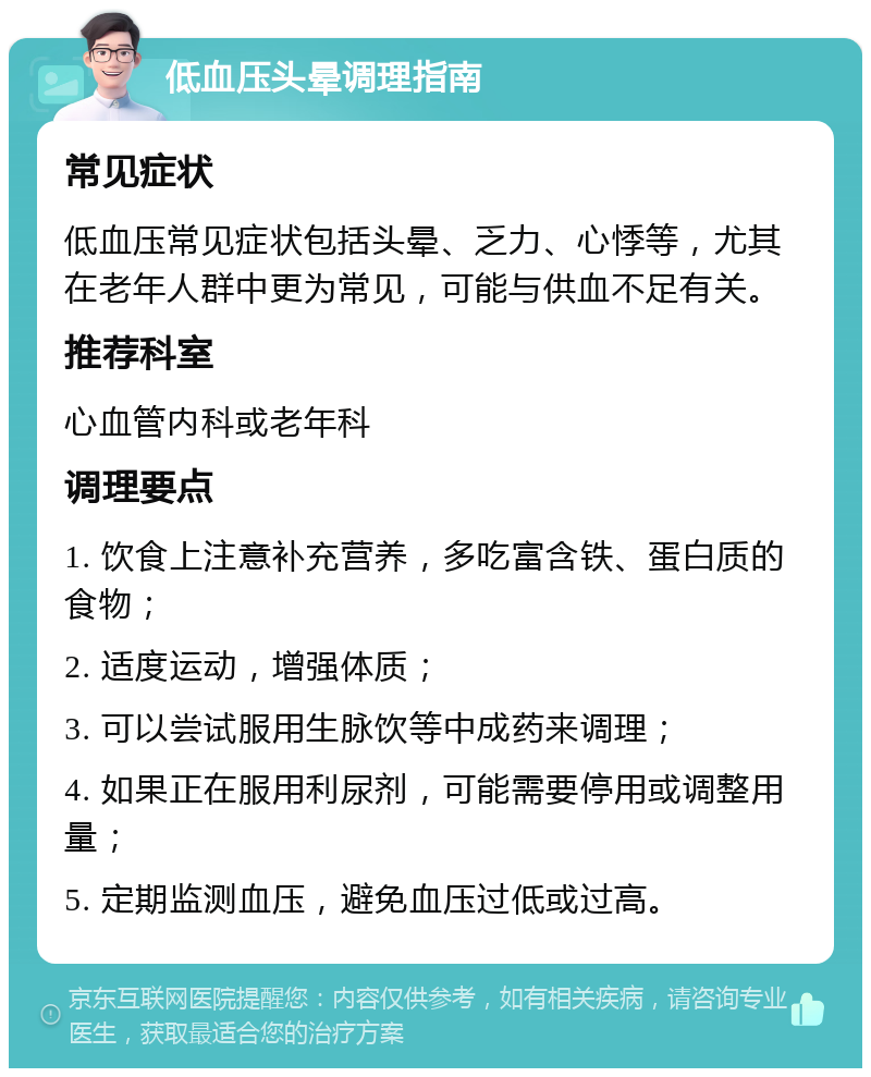 低血压头晕调理指南 常见症状 低血压常见症状包括头晕、乏力、心悸等，尤其在老年人群中更为常见，可能与供血不足有关。 推荐科室 心血管内科或老年科 调理要点 1. 饮食上注意补充营养，多吃富含铁、蛋白质的食物； 2. 适度运动，增强体质； 3. 可以尝试服用生脉饮等中成药来调理； 4. 如果正在服用利尿剂，可能需要停用或调整用量； 5. 定期监测血压，避免血压过低或过高。