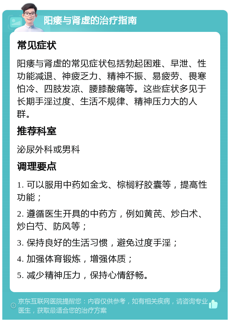 阳痿与肾虚的治疗指南 常见症状 阳痿与肾虚的常见症状包括勃起困难、早泄、性功能减退、神疲乏力、精神不振、易疲劳、畏寒怕冷、四肢发凉、腰膝酸痛等。这些症状多见于长期手淫过度、生活不规律、精神压力大的人群。 推荐科室 泌尿外科或男科 调理要点 1. 可以服用中药如金戈、棕榈籽胶囊等，提高性功能； 2. 遵循医生开具的中药方，例如黄芪、炒白术、炒白芍、防风等； 3. 保持良好的生活习惯，避免过度手淫； 4. 加强体育锻炼，增强体质； 5. 减少精神压力，保持心情舒畅。