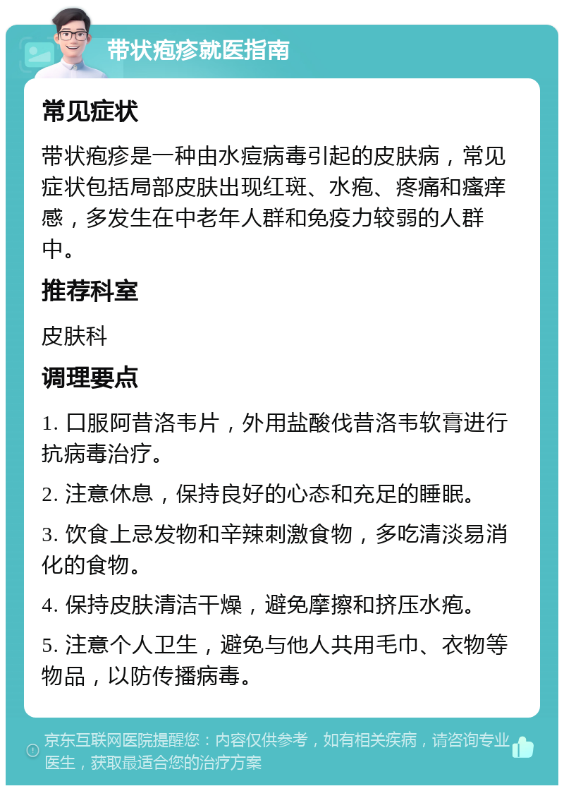 带状疱疹就医指南 常见症状 带状疱疹是一种由水痘病毒引起的皮肤病，常见症状包括局部皮肤出现红斑、水疱、疼痛和瘙痒感，多发生在中老年人群和免疫力较弱的人群中。 推荐科室 皮肤科 调理要点 1. 口服阿昔洛韦片，外用盐酸伐昔洛韦软膏进行抗病毒治疗。 2. 注意休息，保持良好的心态和充足的睡眠。 3. 饮食上忌发物和辛辣刺激食物，多吃清淡易消化的食物。 4. 保持皮肤清洁干燥，避免摩擦和挤压水疱。 5. 注意个人卫生，避免与他人共用毛巾、衣物等物品，以防传播病毒。