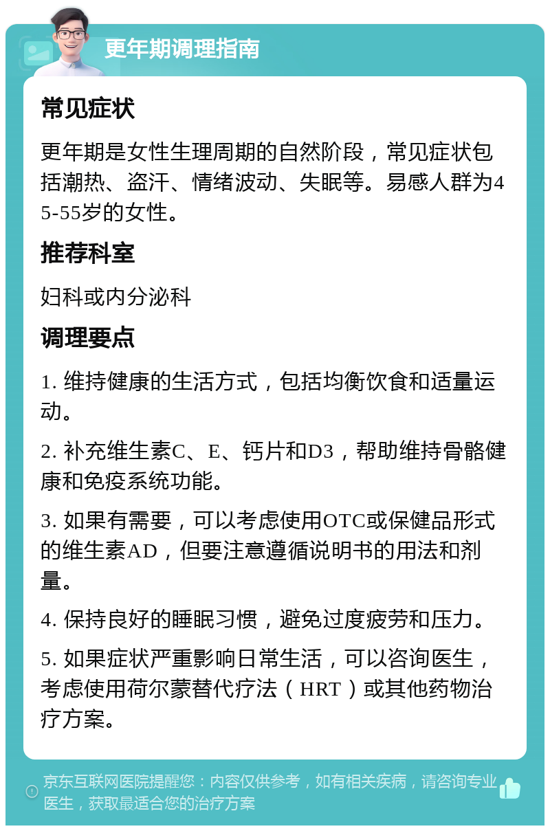 更年期调理指南 常见症状 更年期是女性生理周期的自然阶段，常见症状包括潮热、盗汗、情绪波动、失眠等。易感人群为45-55岁的女性。 推荐科室 妇科或内分泌科 调理要点 1. 维持健康的生活方式，包括均衡饮食和适量运动。 2. 补充维生素C、E、钙片和D3，帮助维持骨骼健康和免疫系统功能。 3. 如果有需要，可以考虑使用OTC或保健品形式的维生素AD，但要注意遵循说明书的用法和剂量。 4. 保持良好的睡眠习惯，避免过度疲劳和压力。 5. 如果症状严重影响日常生活，可以咨询医生，考虑使用荷尔蒙替代疗法（HRT）或其他药物治疗方案。