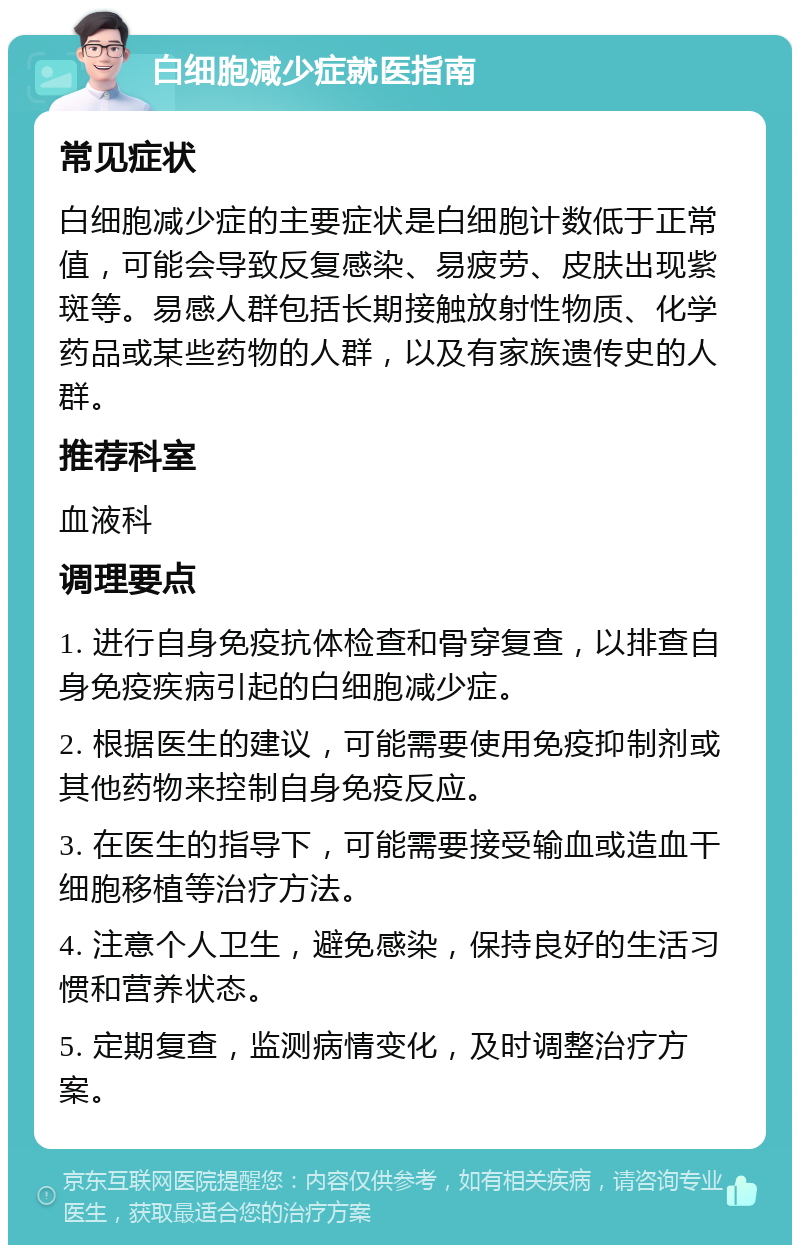 白细胞减少症就医指南 常见症状 白细胞减少症的主要症状是白细胞计数低于正常值，可能会导致反复感染、易疲劳、皮肤出现紫斑等。易感人群包括长期接触放射性物质、化学药品或某些药物的人群，以及有家族遗传史的人群。 推荐科室 血液科 调理要点 1. 进行自身免疫抗体检查和骨穿复查，以排查自身免疫疾病引起的白细胞减少症。 2. 根据医生的建议，可能需要使用免疫抑制剂或其他药物来控制自身免疫反应。 3. 在医生的指导下，可能需要接受输血或造血干细胞移植等治疗方法。 4. 注意个人卫生，避免感染，保持良好的生活习惯和营养状态。 5. 定期复查，监测病情变化，及时调整治疗方案。