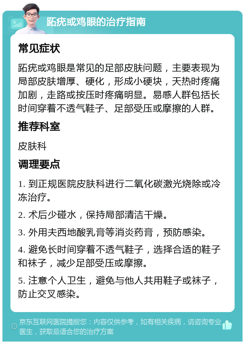 跖疣或鸡眼的治疗指南 常见症状 跖疣或鸡眼是常见的足部皮肤问题，主要表现为局部皮肤增厚、硬化，形成小硬块，天热时疼痛加剧，走路或按压时疼痛明显。易感人群包括长时间穿着不透气鞋子、足部受压或摩擦的人群。 推荐科室 皮肤科 调理要点 1. 到正规医院皮肤科进行二氧化碳激光烧除或冷冻治疗。 2. 术后少碰水，保持局部清洁干燥。 3. 外用夫西地酸乳膏等消炎药膏，预防感染。 4. 避免长时间穿着不透气鞋子，选择合适的鞋子和袜子，减少足部受压或摩擦。 5. 注意个人卫生，避免与他人共用鞋子或袜子，防止交叉感染。