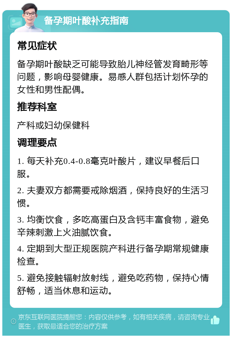 备孕期叶酸补充指南 常见症状 备孕期叶酸缺乏可能导致胎儿神经管发育畸形等问题，影响母婴健康。易感人群包括计划怀孕的女性和男性配偶。 推荐科室 产科或妇幼保健科 调理要点 1. 每天补充0.4-0.8毫克叶酸片，建议早餐后口服。 2. 夫妻双方都需要戒除烟酒，保持良好的生活习惯。 3. 均衡饮食，多吃高蛋白及含钙丰富食物，避免辛辣刺激上火油腻饮食。 4. 定期到大型正规医院产科进行备孕期常规健康检查。 5. 避免接触辐射放射线，避免吃药物，保持心情舒畅，适当休息和运动。