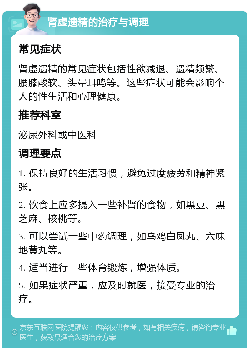 肾虚遗精的治疗与调理 常见症状 肾虚遗精的常见症状包括性欲减退、遗精频繁、腰膝酸软、头晕耳鸣等。这些症状可能会影响个人的性生活和心理健康。 推荐科室 泌尿外科或中医科 调理要点 1. 保持良好的生活习惯，避免过度疲劳和精神紧张。 2. 饮食上应多摄入一些补肾的食物，如黑豆、黑芝麻、核桃等。 3. 可以尝试一些中药调理，如乌鸡白凤丸、六味地黄丸等。 4. 适当进行一些体育锻炼，增强体质。 5. 如果症状严重，应及时就医，接受专业的治疗。