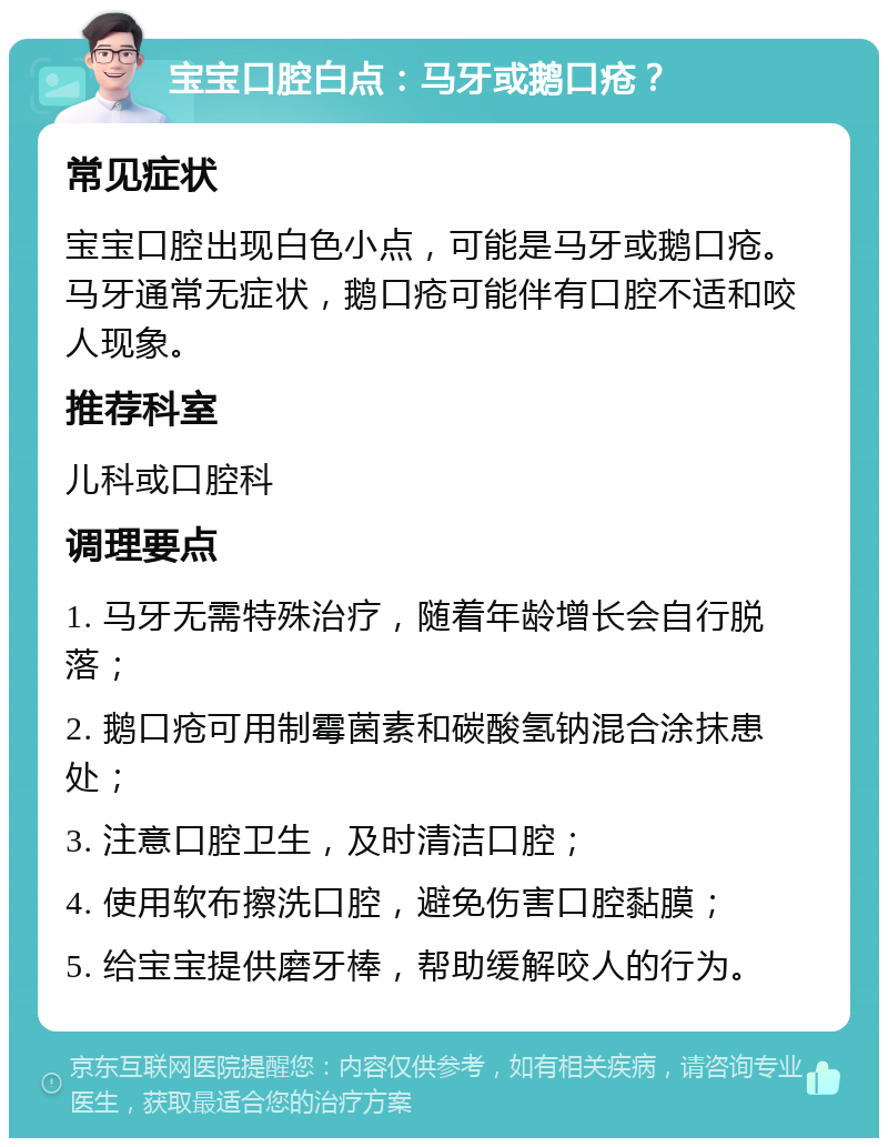 宝宝口腔白点：马牙或鹅口疮？ 常见症状 宝宝口腔出现白色小点，可能是马牙或鹅口疮。马牙通常无症状，鹅口疮可能伴有口腔不适和咬人现象。 推荐科室 儿科或口腔科 调理要点 1. 马牙无需特殊治疗，随着年龄增长会自行脱落； 2. 鹅口疮可用制霉菌素和碳酸氢钠混合涂抹患处； 3. 注意口腔卫生，及时清洁口腔； 4. 使用软布擦洗口腔，避免伤害口腔黏膜； 5. 给宝宝提供磨牙棒，帮助缓解咬人的行为。