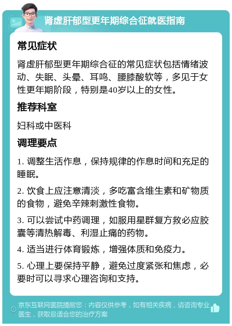 肾虚肝郁型更年期综合征就医指南 常见症状 肾虚肝郁型更年期综合征的常见症状包括情绪波动、失眠、头晕、耳鸣、腰膝酸软等，多见于女性更年期阶段，特别是40岁以上的女性。 推荐科室 妇科或中医科 调理要点 1. 调整生活作息，保持规律的作息时间和充足的睡眠。 2. 饮食上应注意清淡，多吃富含维生素和矿物质的食物，避免辛辣刺激性食物。 3. 可以尝试中药调理，如服用星群复方救必应胶囊等清热解毒、利湿止痛的药物。 4. 适当进行体育锻炼，增强体质和免疫力。 5. 心理上要保持平静，避免过度紧张和焦虑，必要时可以寻求心理咨询和支持。