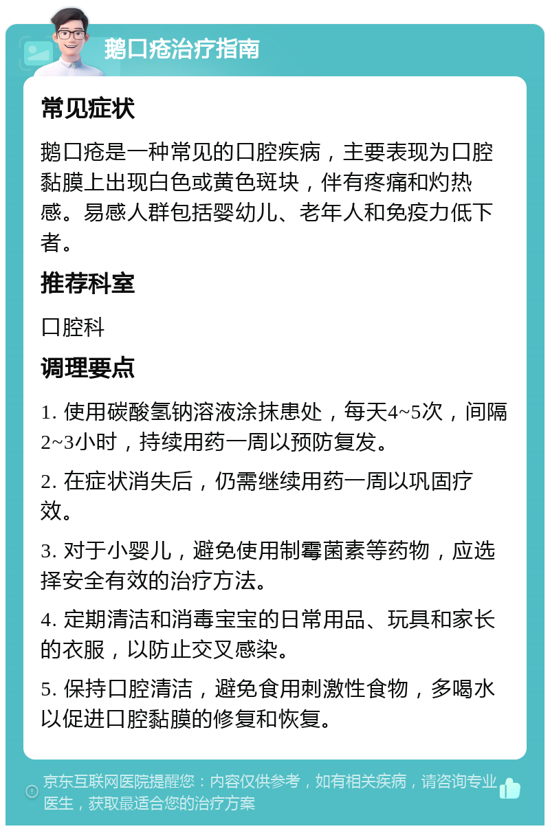 鹅口疮治疗指南 常见症状 鹅口疮是一种常见的口腔疾病，主要表现为口腔黏膜上出现白色或黄色斑块，伴有疼痛和灼热感。易感人群包括婴幼儿、老年人和免疫力低下者。 推荐科室 口腔科 调理要点 1. 使用碳酸氢钠溶液涂抹患处，每天4~5次，间隔2~3小时，持续用药一周以预防复发。 2. 在症状消失后，仍需继续用药一周以巩固疗效。 3. 对于小婴儿，避免使用制霉菌素等药物，应选择安全有效的治疗方法。 4. 定期清洁和消毒宝宝的日常用品、玩具和家长的衣服，以防止交叉感染。 5. 保持口腔清洁，避免食用刺激性食物，多喝水以促进口腔黏膜的修复和恢复。