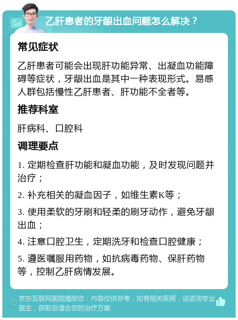 乙肝患者的牙龈出血问题怎么解决？ 常见症状 乙肝患者可能会出现肝功能异常、出凝血功能障碍等症状，牙龈出血是其中一种表现形式。易感人群包括慢性乙肝患者、肝功能不全者等。 推荐科室 肝病科、口腔科 调理要点 1. 定期检查肝功能和凝血功能，及时发现问题并治疗； 2. 补充相关的凝血因子，如维生素K等； 3. 使用柔软的牙刷和轻柔的刷牙动作，避免牙龈出血； 4. 注意口腔卫生，定期洗牙和检查口腔健康； 5. 遵医嘱服用药物，如抗病毒药物、保肝药物等，控制乙肝病情发展。