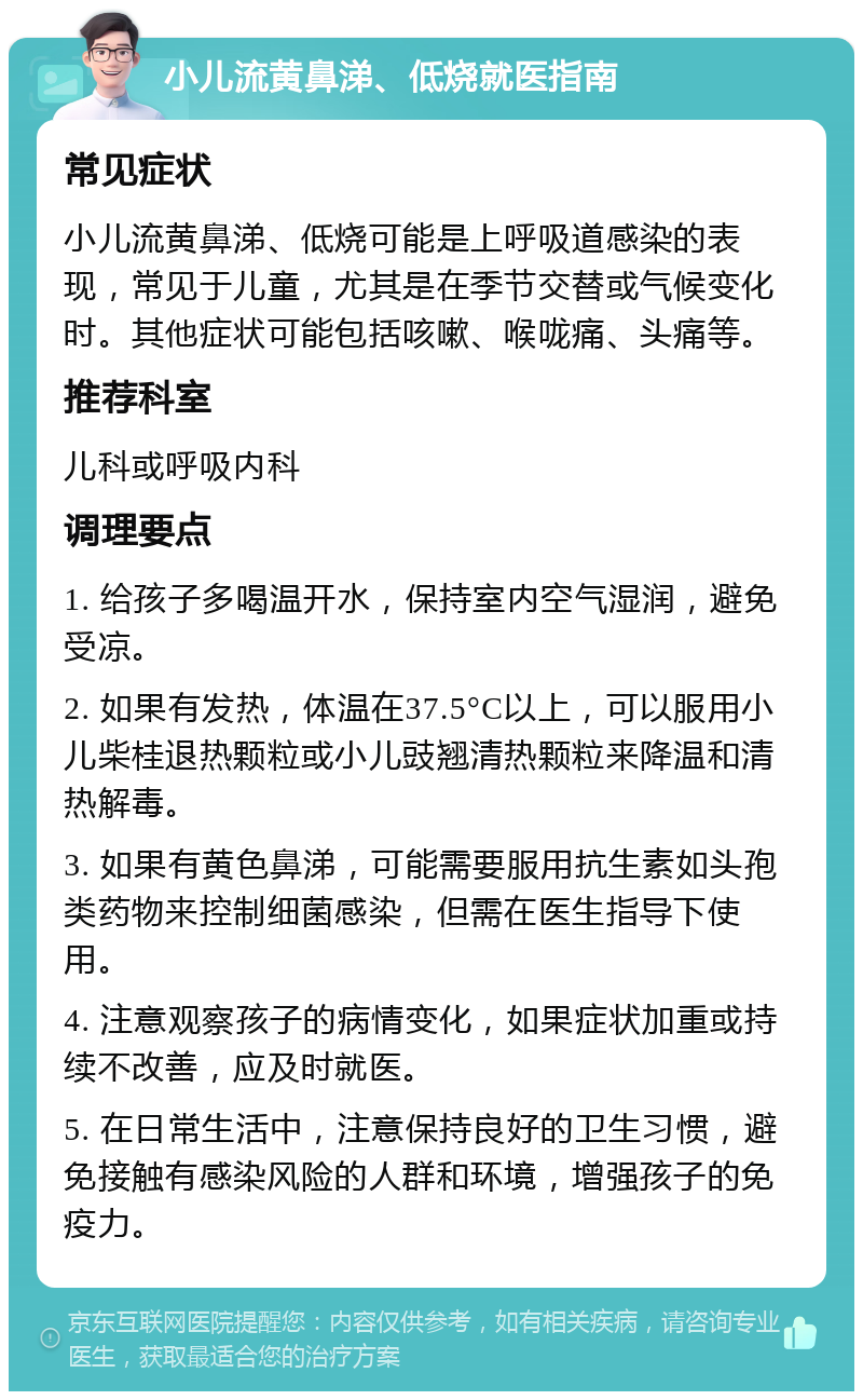 小儿流黄鼻涕、低烧就医指南 常见症状 小儿流黄鼻涕、低烧可能是上呼吸道感染的表现，常见于儿童，尤其是在季节交替或气候变化时。其他症状可能包括咳嗽、喉咙痛、头痛等。 推荐科室 儿科或呼吸内科 调理要点 1. 给孩子多喝温开水，保持室内空气湿润，避免受凉。 2. 如果有发热，体温在37.5°C以上，可以服用小儿柴桂退热颗粒或小儿豉翘清热颗粒来降温和清热解毒。 3. 如果有黄色鼻涕，可能需要服用抗生素如头孢类药物来控制细菌感染，但需在医生指导下使用。 4. 注意观察孩子的病情变化，如果症状加重或持续不改善，应及时就医。 5. 在日常生活中，注意保持良好的卫生习惯，避免接触有感染风险的人群和环境，增强孩子的免疫力。