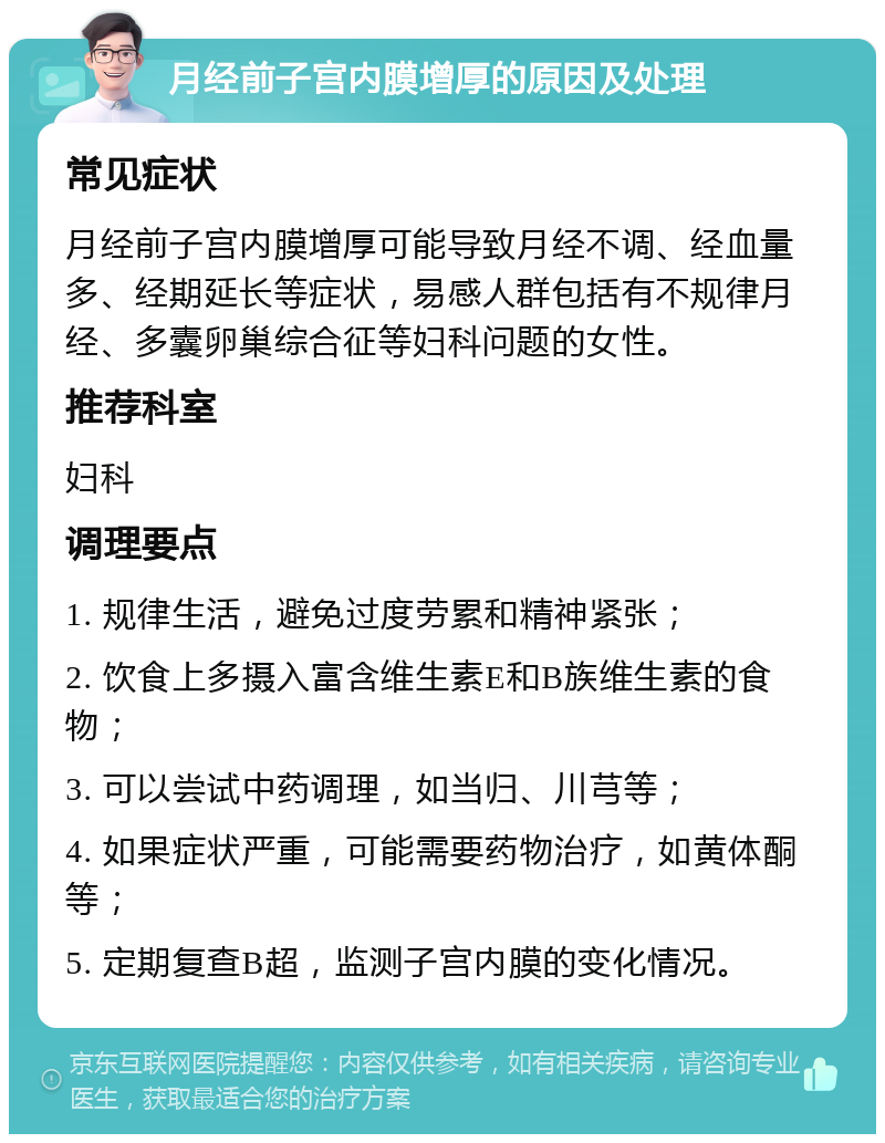 月经前子宫内膜增厚的原因及处理 常见症状 月经前子宫内膜增厚可能导致月经不调、经血量多、经期延长等症状，易感人群包括有不规律月经、多囊卵巢综合征等妇科问题的女性。 推荐科室 妇科 调理要点 1. 规律生活，避免过度劳累和精神紧张； 2. 饮食上多摄入富含维生素E和B族维生素的食物； 3. 可以尝试中药调理，如当归、川芎等； 4. 如果症状严重，可能需要药物治疗，如黄体酮等； 5. 定期复查B超，监测子宫内膜的变化情况。