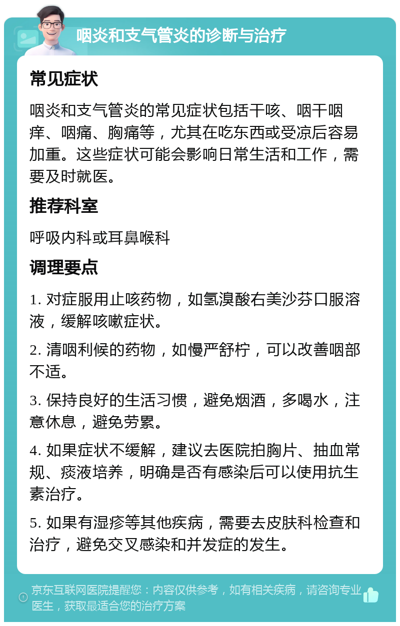 咽炎和支气管炎的诊断与治疗 常见症状 咽炎和支气管炎的常见症状包括干咳、咽干咽痒、咽痛、胸痛等，尤其在吃东西或受凉后容易加重。这些症状可能会影响日常生活和工作，需要及时就医。 推荐科室 呼吸内科或耳鼻喉科 调理要点 1. 对症服用止咳药物，如氢溴酸右美沙芬口服溶液，缓解咳嗽症状。 2. 清咽利候的药物，如慢严舒柠，可以改善咽部不适。 3. 保持良好的生活习惯，避免烟酒，多喝水，注意休息，避免劳累。 4. 如果症状不缓解，建议去医院拍胸片、抽血常规、痰液培养，明确是否有感染后可以使用抗生素治疗。 5. 如果有湿疹等其他疾病，需要去皮肤科检查和治疗，避免交叉感染和并发症的发生。