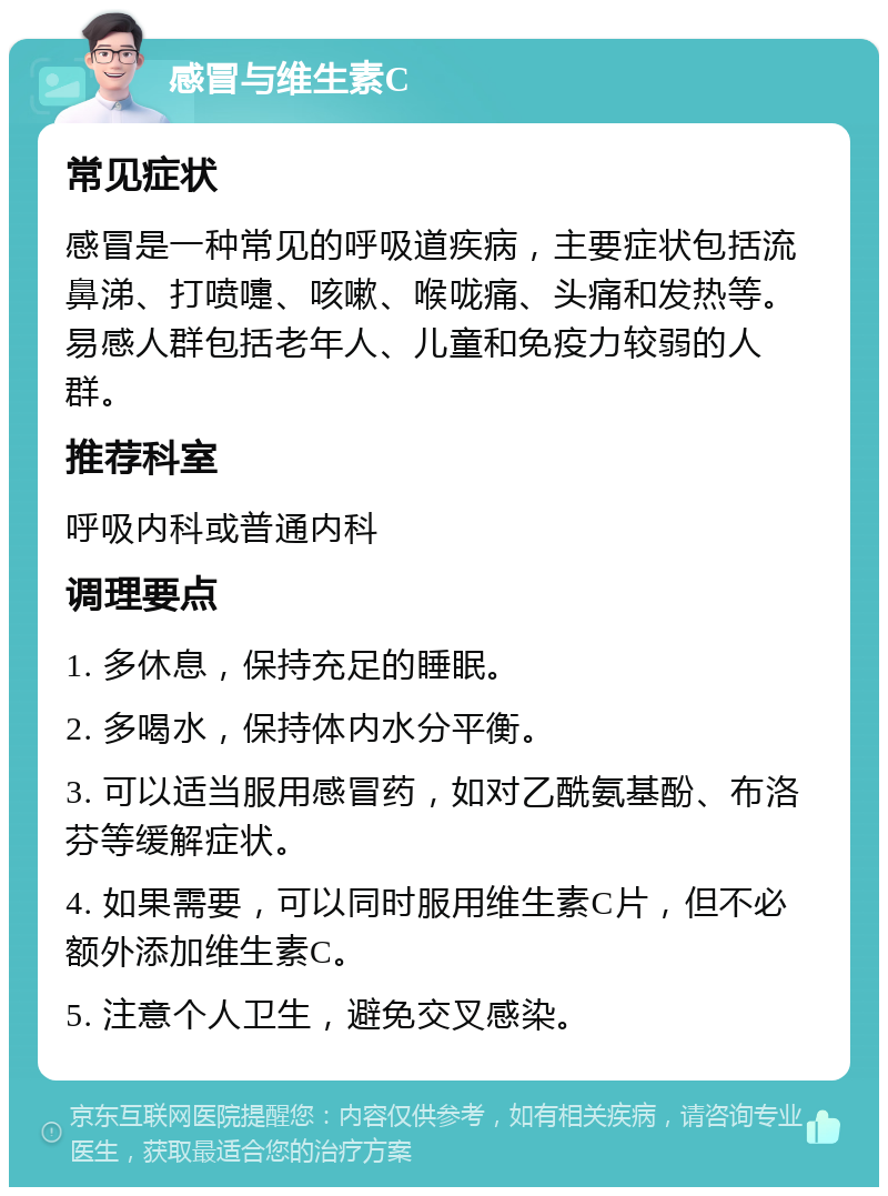 感冒与维生素C 常见症状 感冒是一种常见的呼吸道疾病，主要症状包括流鼻涕、打喷嚏、咳嗽、喉咙痛、头痛和发热等。易感人群包括老年人、儿童和免疫力较弱的人群。 推荐科室 呼吸内科或普通内科 调理要点 1. 多休息，保持充足的睡眠。 2. 多喝水，保持体内水分平衡。 3. 可以适当服用感冒药，如对乙酰氨基酚、布洛芬等缓解症状。 4. 如果需要，可以同时服用维生素C片，但不必额外添加维生素C。 5. 注意个人卫生，避免交叉感染。