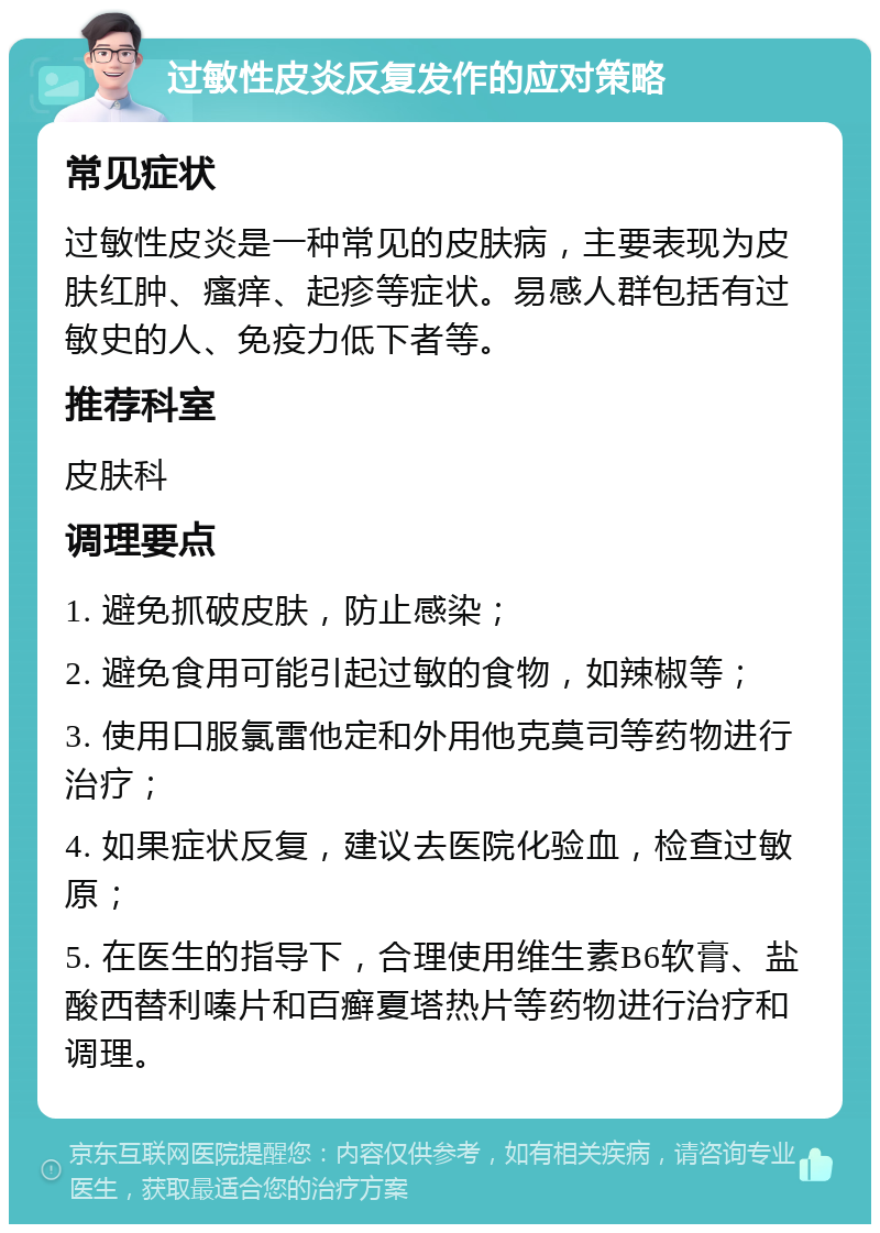 过敏性皮炎反复发作的应对策略 常见症状 过敏性皮炎是一种常见的皮肤病，主要表现为皮肤红肿、瘙痒、起疹等症状。易感人群包括有过敏史的人、免疫力低下者等。 推荐科室 皮肤科 调理要点 1. 避免抓破皮肤，防止感染； 2. 避免食用可能引起过敏的食物，如辣椒等； 3. 使用口服氯雷他定和外用他克莫司等药物进行治疗； 4. 如果症状反复，建议去医院化验血，检查过敏原； 5. 在医生的指导下，合理使用维生素B6软膏、盐酸西替利嗪片和百癣夏塔热片等药物进行治疗和调理。