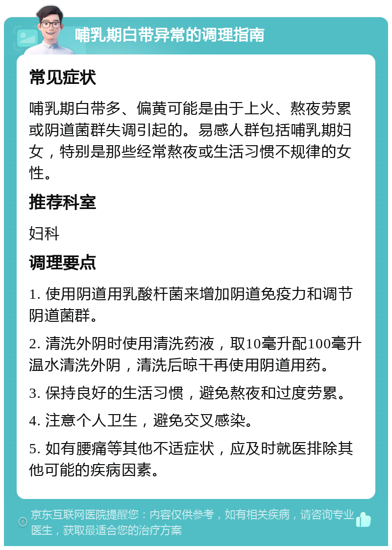 哺乳期白带异常的调理指南 常见症状 哺乳期白带多、偏黄可能是由于上火、熬夜劳累或阴道菌群失调引起的。易感人群包括哺乳期妇女，特别是那些经常熬夜或生活习惯不规律的女性。 推荐科室 妇科 调理要点 1. 使用阴道用乳酸杆菌来增加阴道免疫力和调节阴道菌群。 2. 清洗外阴时使用清洗药液，取10毫升配100毫升温水清洗外阴，清洗后晾干再使用阴道用药。 3. 保持良好的生活习惯，避免熬夜和过度劳累。 4. 注意个人卫生，避免交叉感染。 5. 如有腰痛等其他不适症状，应及时就医排除其他可能的疾病因素。