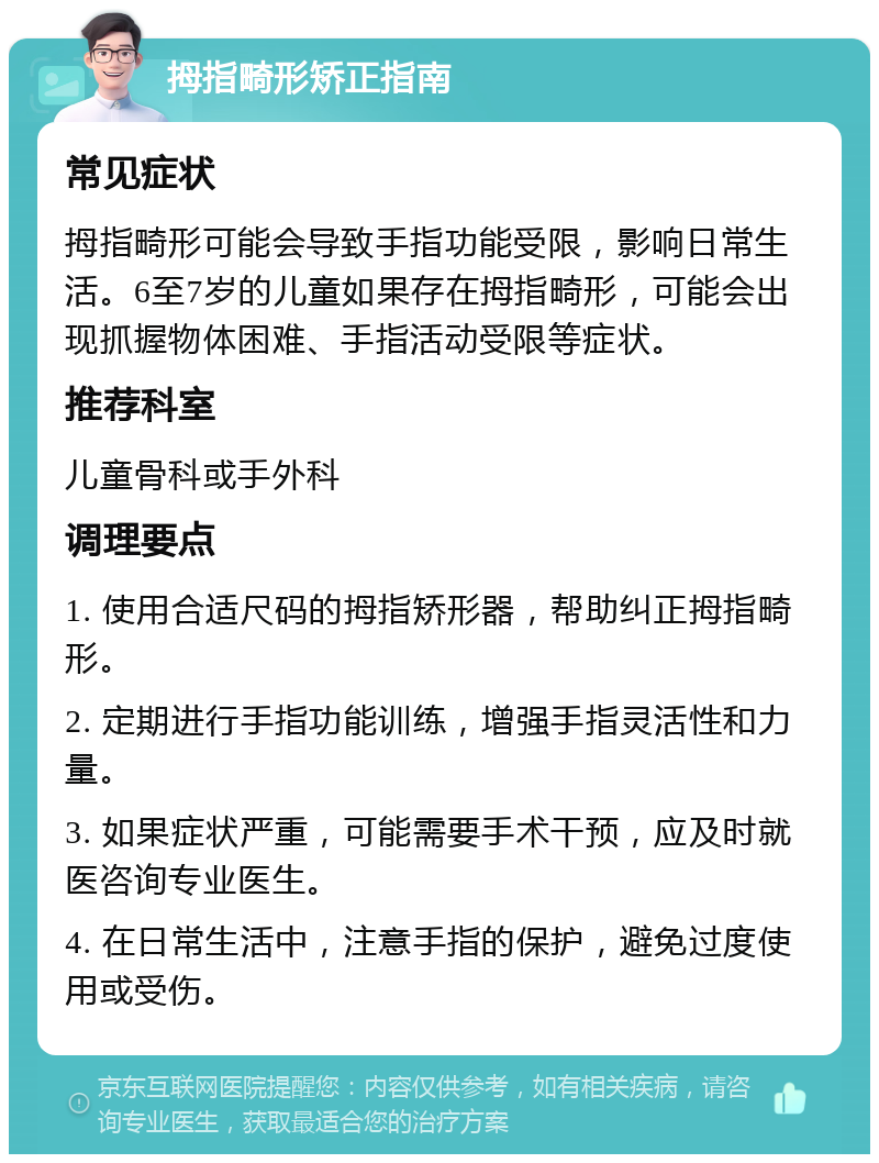 拇指畸形矫正指南 常见症状 拇指畸形可能会导致手指功能受限，影响日常生活。6至7岁的儿童如果存在拇指畸形，可能会出现抓握物体困难、手指活动受限等症状。 推荐科室 儿童骨科或手外科 调理要点 1. 使用合适尺码的拇指矫形器，帮助纠正拇指畸形。 2. 定期进行手指功能训练，增强手指灵活性和力量。 3. 如果症状严重，可能需要手术干预，应及时就医咨询专业医生。 4. 在日常生活中，注意手指的保护，避免过度使用或受伤。