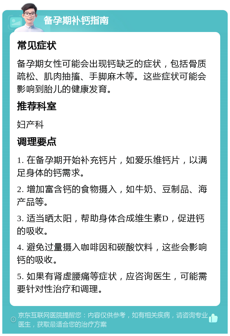 备孕期补钙指南 常见症状 备孕期女性可能会出现钙缺乏的症状，包括骨质疏松、肌肉抽搐、手脚麻木等。这些症状可能会影响到胎儿的健康发育。 推荐科室 妇产科 调理要点 1. 在备孕期开始补充钙片，如爱乐维钙片，以满足身体的钙需求。 2. 增加富含钙的食物摄入，如牛奶、豆制品、海产品等。 3. 适当晒太阳，帮助身体合成维生素D，促进钙的吸收。 4. 避免过量摄入咖啡因和碳酸饮料，这些会影响钙的吸收。 5. 如果有肾虚腰痛等症状，应咨询医生，可能需要针对性治疗和调理。