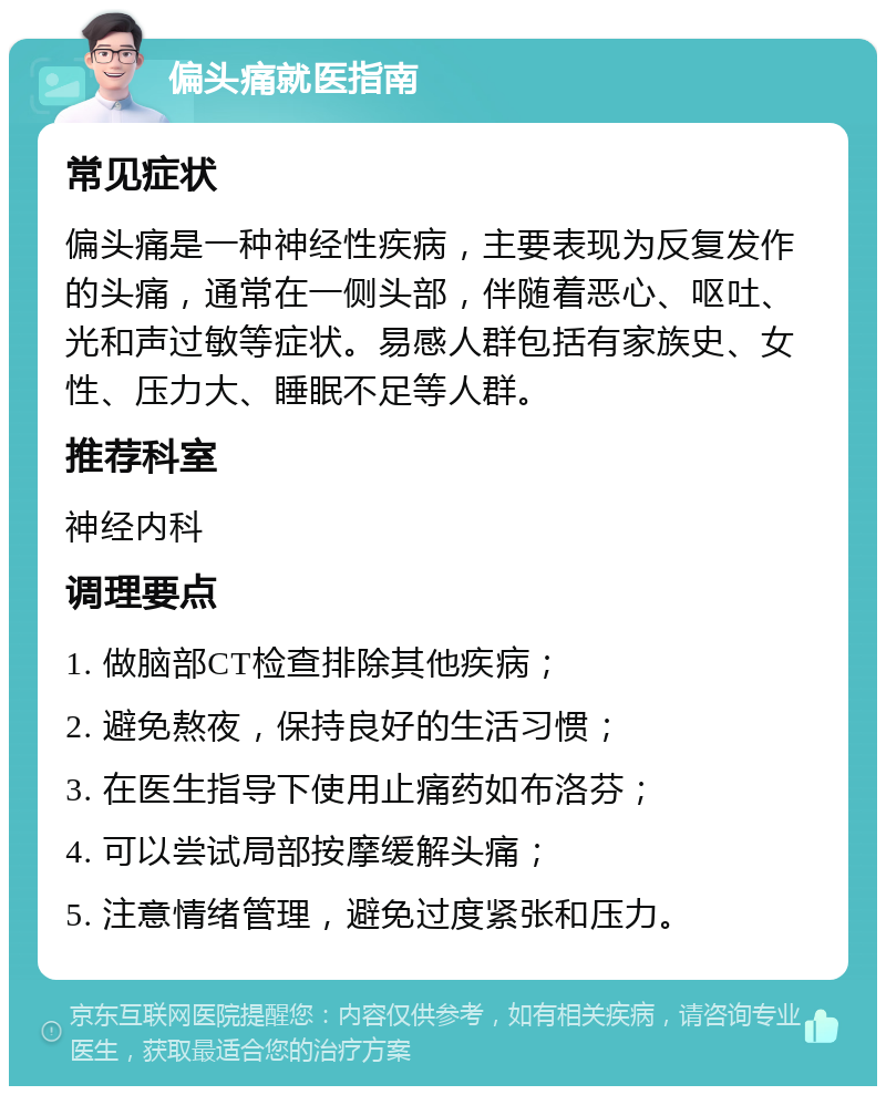 偏头痛就医指南 常见症状 偏头痛是一种神经性疾病，主要表现为反复发作的头痛，通常在一侧头部，伴随着恶心、呕吐、光和声过敏等症状。易感人群包括有家族史、女性、压力大、睡眠不足等人群。 推荐科室 神经内科 调理要点 1. 做脑部CT检查排除其他疾病； 2. 避免熬夜，保持良好的生活习惯； 3. 在医生指导下使用止痛药如布洛芬； 4. 可以尝试局部按摩缓解头痛； 5. 注意情绪管理，避免过度紧张和压力。