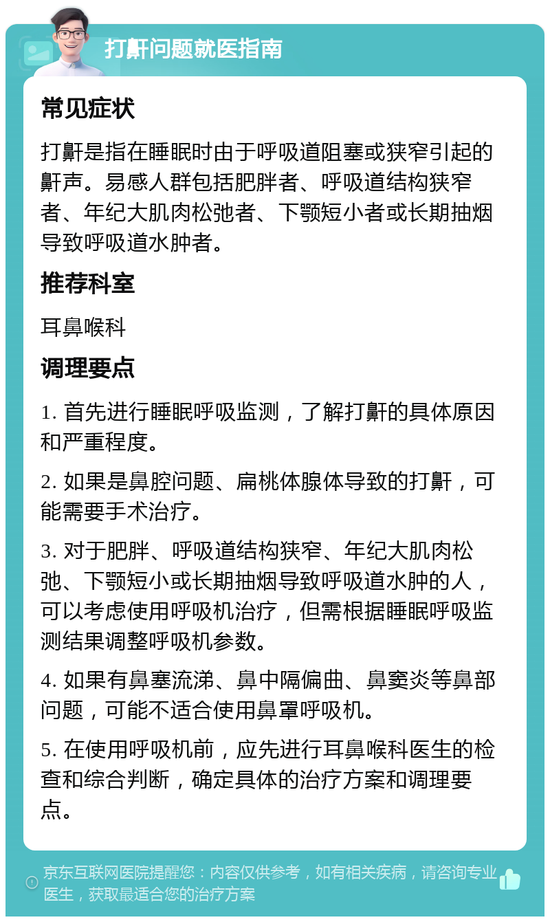 打鼾问题就医指南 常见症状 打鼾是指在睡眠时由于呼吸道阻塞或狭窄引起的鼾声。易感人群包括肥胖者、呼吸道结构狭窄者、年纪大肌肉松弛者、下颚短小者或长期抽烟导致呼吸道水肿者。 推荐科室 耳鼻喉科 调理要点 1. 首先进行睡眠呼吸监测，了解打鼾的具体原因和严重程度。 2. 如果是鼻腔问题、扁桃体腺体导致的打鼾，可能需要手术治疗。 3. 对于肥胖、呼吸道结构狭窄、年纪大肌肉松弛、下颚短小或长期抽烟导致呼吸道水肿的人，可以考虑使用呼吸机治疗，但需根据睡眠呼吸监测结果调整呼吸机参数。 4. 如果有鼻塞流涕、鼻中隔偏曲、鼻窦炎等鼻部问题，可能不适合使用鼻罩呼吸机。 5. 在使用呼吸机前，应先进行耳鼻喉科医生的检查和综合判断，确定具体的治疗方案和调理要点。