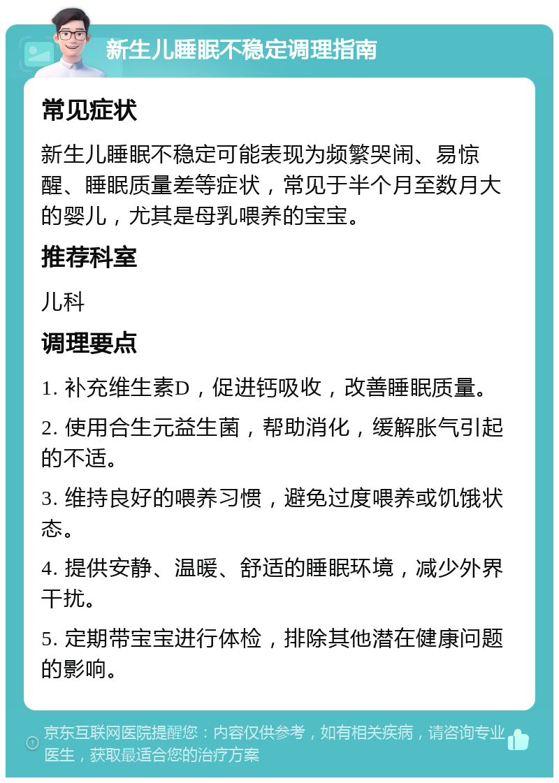 新生儿睡眠不稳定调理指南 常见症状 新生儿睡眠不稳定可能表现为频繁哭闹、易惊醒、睡眠质量差等症状，常见于半个月至数月大的婴儿，尤其是母乳喂养的宝宝。 推荐科室 儿科 调理要点 1. 补充维生素D，促进钙吸收，改善睡眠质量。 2. 使用合生元益生菌，帮助消化，缓解胀气引起的不适。 3. 维持良好的喂养习惯，避免过度喂养或饥饿状态。 4. 提供安静、温暖、舒适的睡眠环境，减少外界干扰。 5. 定期带宝宝进行体检，排除其他潜在健康问题的影响。