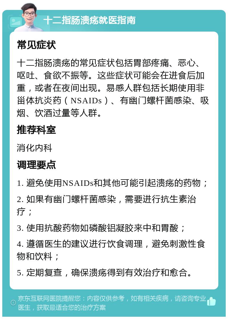 十二指肠溃疡就医指南 常见症状 十二指肠溃疡的常见症状包括胃部疼痛、恶心、呕吐、食欲不振等。这些症状可能会在进食后加重，或者在夜间出现。易感人群包括长期使用非甾体抗炎药（NSAIDs）、有幽门螺杆菌感染、吸烟、饮酒过量等人群。 推荐科室 消化内科 调理要点 1. 避免使用NSAIDs和其他可能引起溃疡的药物； 2. 如果有幽门螺杆菌感染，需要进行抗生素治疗； 3. 使用抗酸药物如磷酸铝凝胶来中和胃酸； 4. 遵循医生的建议进行饮食调理，避免刺激性食物和饮料； 5. 定期复查，确保溃疡得到有效治疗和愈合。