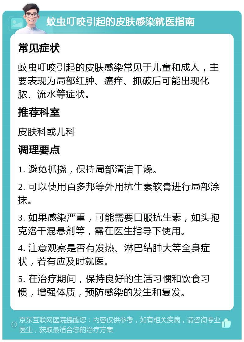 蚊虫叮咬引起的皮肤感染就医指南 常见症状 蚊虫叮咬引起的皮肤感染常见于儿童和成人，主要表现为局部红肿、瘙痒、抓破后可能出现化脓、流水等症状。 推荐科室 皮肤科或儿科 调理要点 1. 避免抓挠，保持局部清洁干燥。 2. 可以使用百多邦等外用抗生素软膏进行局部涂抹。 3. 如果感染严重，可能需要口服抗生素，如头孢克洛干混悬剂等，需在医生指导下使用。 4. 注意观察是否有发热、淋巴结肿大等全身症状，若有应及时就医。 5. 在治疗期间，保持良好的生活习惯和饮食习惯，增强体质，预防感染的发生和复发。