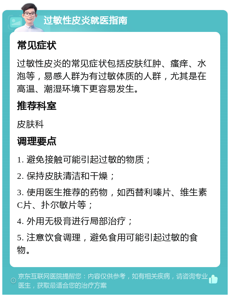 过敏性皮炎就医指南 常见症状 过敏性皮炎的常见症状包括皮肤红肿、瘙痒、水泡等，易感人群为有过敏体质的人群，尤其是在高温、潮湿环境下更容易发生。 推荐科室 皮肤科 调理要点 1. 避免接触可能引起过敏的物质； 2. 保持皮肤清洁和干燥； 3. 使用医生推荐的药物，如西替利嗪片、维生素C片、扑尔敏片等； 4. 外用无极膏进行局部治疗； 5. 注意饮食调理，避免食用可能引起过敏的食物。