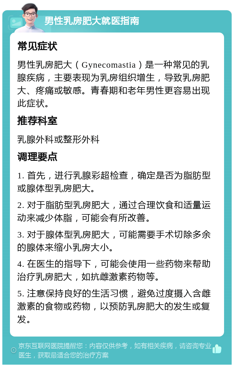 男性乳房肥大就医指南 常见症状 男性乳房肥大（Gynecomastia）是一种常见的乳腺疾病，主要表现为乳房组织增生，导致乳房肥大、疼痛或敏感。青春期和老年男性更容易出现此症状。 推荐科室 乳腺外科或整形外科 调理要点 1. 首先，进行乳腺彩超检查，确定是否为脂肪型或腺体型乳房肥大。 2. 对于脂肪型乳房肥大，通过合理饮食和适量运动来减少体脂，可能会有所改善。 3. 对于腺体型乳房肥大，可能需要手术切除多余的腺体来缩小乳房大小。 4. 在医生的指导下，可能会使用一些药物来帮助治疗乳房肥大，如抗雌激素药物等。 5. 注意保持良好的生活习惯，避免过度摄入含雌激素的食物或药物，以预防乳房肥大的发生或复发。