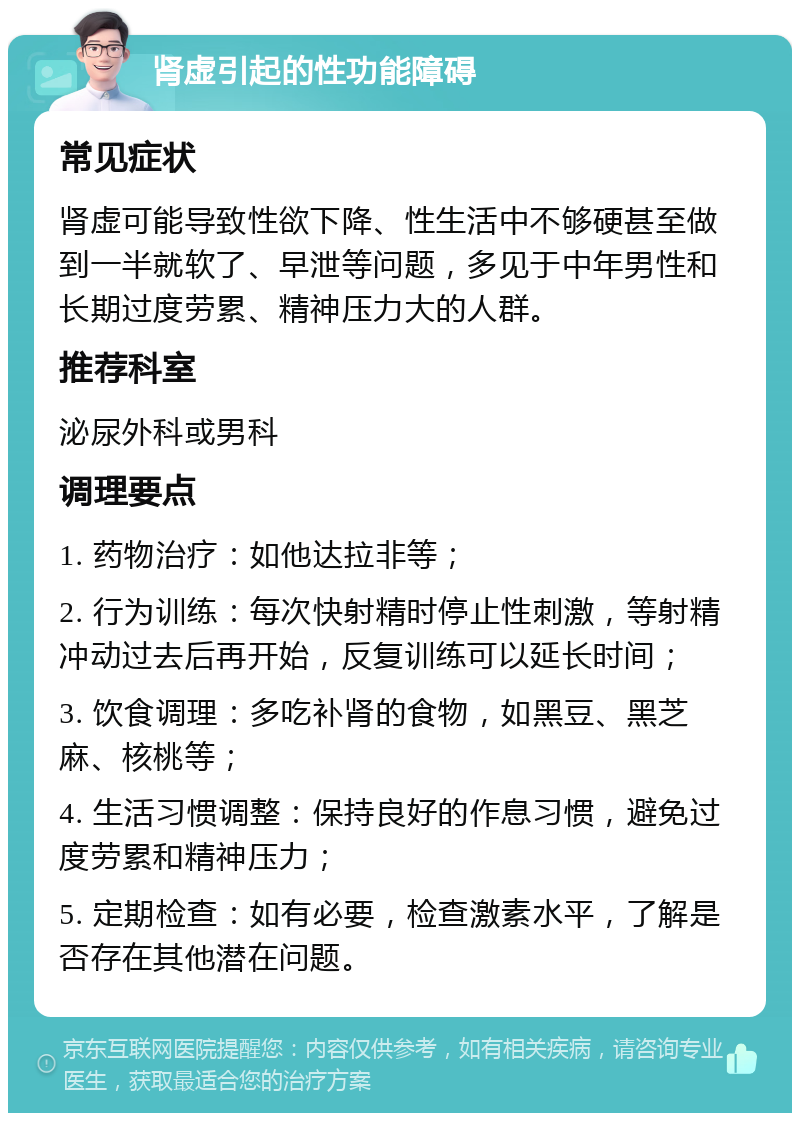 肾虚引起的性功能障碍 常见症状 肾虚可能导致性欲下降、性生活中不够硬甚至做到一半就软了、早泄等问题，多见于中年男性和长期过度劳累、精神压力大的人群。 推荐科室 泌尿外科或男科 调理要点 1. 药物治疗：如他达拉非等； 2. 行为训练：每次快射精时停止性刺激，等射精冲动过去后再开始，反复训练可以延长时间； 3. 饮食调理：多吃补肾的食物，如黑豆、黑芝麻、核桃等； 4. 生活习惯调整：保持良好的作息习惯，避免过度劳累和精神压力； 5. 定期检查：如有必要，检查激素水平，了解是否存在其他潜在问题。